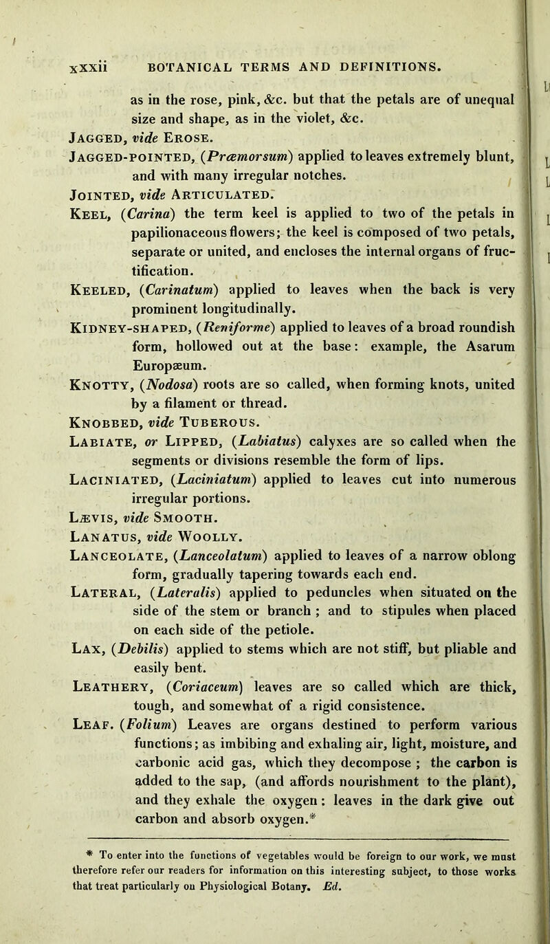 as in the rose, pink, &c. but that the petals are of unequal size and shape, as in the violet, &c. Jagged, vide Erose. Jagged-pointed, (Prcemorsum) applied to leaves extremely blunt, and with many irregular notches. Jointed, vide Articulated. Keel, (Carina) the term keel is applied to two of the petals in papilionaceous flowers; the keel is composed of two petals, separate or united, and encloses the internal organs of fruc- tification. Keeled, (Carinatum) applied to leaves when the back is very prominent longitudinally. Kidney-shaped, (Reniforme) applied to leaves of a broad roundish form, hollowed out at the base: example, the Asarum Europasum. Knotty, (Nodosa) roots are so called, when forming knots, united by a filament or thread. Knobbed, vide Tuberous. Labiate, or Lipped, (Labiatus) calyxes are so called when the segments or divisions resemble the form of lips. Laciniated, (Laciniatum) applied to leaves cut into numerous irregular portions. La:vis, vide Smooth. Lanatus, vide Woolly. Lanceolate, (Lanceolatum) applied to leaves of a narrow oblong form, gradually tapering towards each end. Lateral, (Lateralis) applied to peduncles when situated on the side of the stem or branch ; and to stipules when placed on each side of the petiole. Lax, (Debilis) applied to stems which are not stiff, but pliable and easily bent. Leathery, (Coriaceum) leaves are so called which are thick, tough, and somewhat of a rigid consistence. Leaf. (Folium) Leaves are organs destined to perform various functions; as imbibing and exhaling air, light, moisture, and carbonic acid gas, which they decompose ; the carbon is added to the sap, (and affords nourishment to the plant), and they exhale the oxygen : leaves in the dark give out carbon and absorb oxygen.* * To enter into the functions of vegetables would be foreign to oar work, we mast therefore refer our readers for information on this interesting subject, to those works that treat particularly on Physiological Botany. Ed.