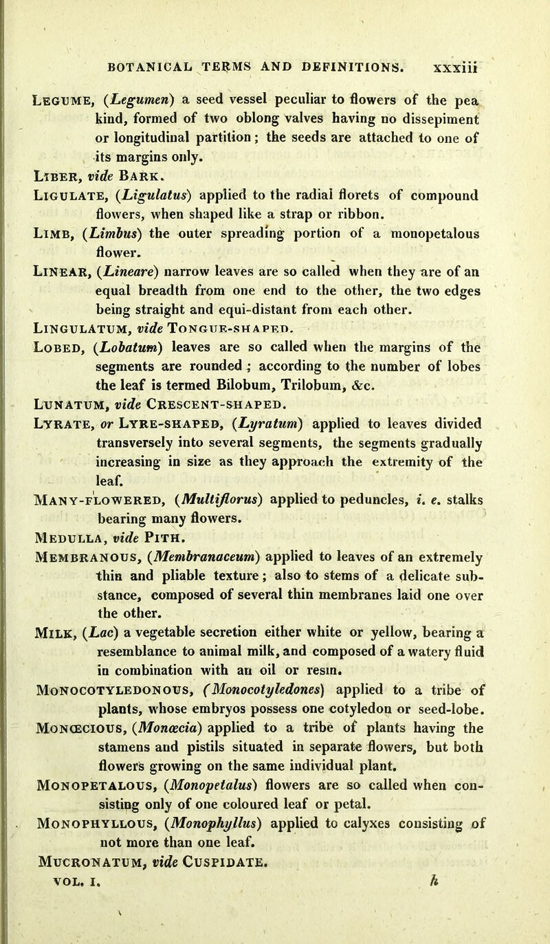 Legume, (Legumen) a seed vessel peculiar to flowers of the pea kind, formed of two oblong valves having no dissepiment or longitudinal partition ; the seeds are attached to one of its margins only. Liber, vide Bark. Ligulate, (Ligulatus) applied to the radiai florets of compound flowers, when shaped like a strap or ribbon. Limb, (Limbus) the outer spreading portion of a monopetalous flower. Linear, (Lineare) narrow leaves are so called when they are of an equal breadth from one end to the other, the two edges being straight and equi-distant from each other. LingulAtum, vide Tongite-sh apf.t>. Lobed, (Lobatum) leaves are so called when the margins of the segments are rounded ; according to the number of lobes the leaf is termed Bilobum, Trilobum, &c. Lunatum, vide Crescent-shaped. Lyrate, or Lyre-skapeb, (Lyratum) applied to leaves divided transversely into several segments, the segments gradually increasing in size as they approach the extremity of the leaf. Many-flowered, (Multiflorus) applied to peduncles, i. e. stalks bearing many flowers. Medulla, vide Pith. Membranous, (Membranaceum) applied to leaves of an extremely thin and pliable texture; also to stems of a delicate sub- stance, composed of several thin membranes laid one over the other. Milk, (Lac) a vegetable secretion either white or yellow, bearing a resemblance to animal milk, and composed of a watery fluid in combination with an oil or resm. Monocotyledonous, (Monocotyledones) applied to a tribe of plants, whose embryos possess one cotyledon or seed-lobe. Monoecious, (Moncecia) applied to a tribe of plants having the stamens and pistils situated in separate flowers, but both flowers growing on the same individual plant. Monopetalous, (Monopelalus) flowers are so called when con- sisting only of one coloured leaf or petal. Monophyllous, (Monophyllus) applied to calyxes consisting of not more than one leaf. Mucronatum, vide Cuspidate,