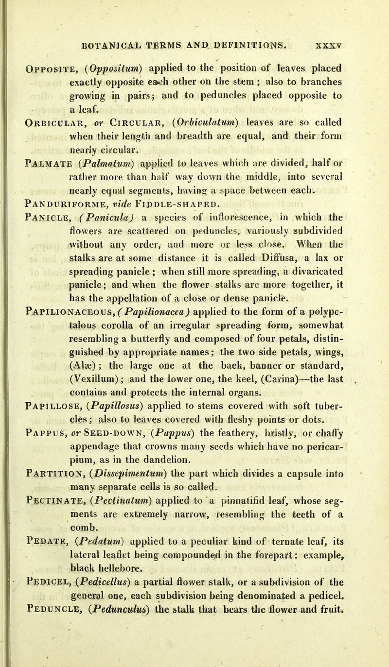 Opposite, (Opposition) applied to the position of leaves placed exactly opposite ea*.:h other on the stem ; also to branches growing in pairs; and to peduncles placed opposite to a leaf. Orbicular, or Circular, (Orbiculatum) leaves are so called when their length and breadth are equal, and their form nearly circular. Palmate (Palmalum) applied to leaves which are divided, half or rather more than half way down the middle, into several nearly equal segments, having a space between each. Pandurtforme, vide Fiddle-shaped. Panicle, (Panicula) a species of inflorescence, in which the flowers are scattered on peduncles, variously subdivided without any order, and more or less close. When the stalks are at some distance it is called Diffusa, a lax or spreading panicle ; when still more spreading, a divaricated panicle; and when the flower stalks are more together, it has the appellation of a close or dense panicle. Papilionaceous, (Papilionacea) applied to the form of a polype- talous corolla of an irregular spreading form, somewhat resembling a butterfly and composed of four petals, distin- guished by appropriate names; the two side petals, wings, (Aim) ; the large one at the back, banner or standard, (Vexillum); and the lower one, the keel, (Carina)—the last contains and protects the internal organs. Papillose, (Papillosus) applied to stems covered with soft tuber- cles; also to leaves covered with fleshy points or dots. Pappus, or Seed-down, (Pappus) the feathery, bristly, or chaffy appendage that crowns many seeds which have no pericar- pium, as in the dandelion. Partition, (Dissepimtntum) the part which divides a capsule into many separate cells is so called. Pectinate, (Pectinalum) applied to a pinnatifid leaf, whose seg- ments are extremely narrow, resembling the teeth of a comb. Pedate, (Pedatum) applied to a peculiar kind of ternate leaf, its lateral leaflet being compounded in the forepart: example, black hellebore. Pedicel, (Pedicellus) a partial flower stalk, or a subdivision of the general one, each subdivision being denominated a pedicel. Peduncle, (Pedunculus) the stalk that bears the flower and fruit.