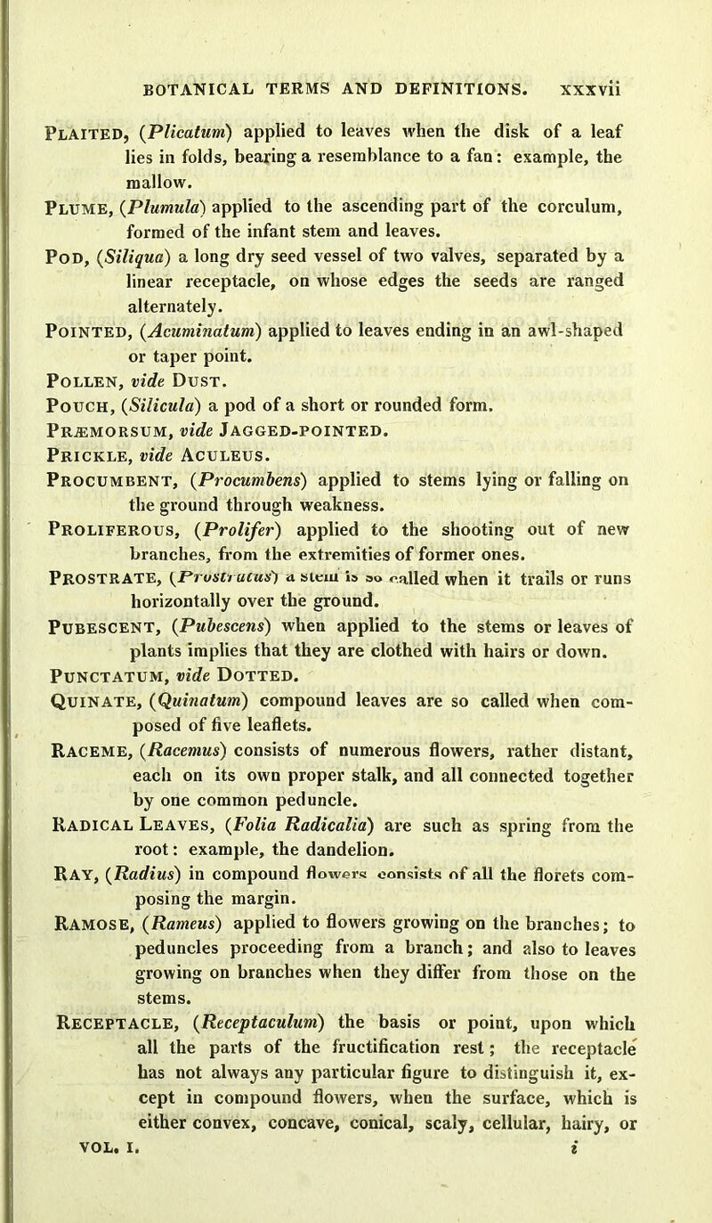 Plaited, (Plicatum) applied to leaves when the disk of a leaf lies in folds, bearing a resemblance to a fan: example, the mallow. Plume, (Plumula) applied to the ascending part of the corculum, formed of the infant stem and leaves. Pod, (Siliqua) a long dry seed vessel of two valves, separated by a linear receptacle, on whose edges the seeds are ranged alternately. Pointed, (Acuminatum) applied to leaves ending in an awl-shaped or taper point. Pollen, vide Dust. Pouch, (Silicula) a pod of a short or rounded form. Pr;emorsum, vide Jagged-pointed. Prickle, vide Aculeus. Procumbent, (Procumbens) applied to stems lying or falling on the ground through weakness. Proliferous, (Prolifer) applied to the shooting out of new branches, from the extremities of former ones. Prostrate, {Prustrunis') a stem i» so called when it trails or runs horizontally over the ground. Pubescent, (Pubescens) when applied to the stems or leaves of plants implies that they are clothed with hairs or down. Punctatum, vide Dotted. Quinate, (Quinatum) compound leaves are so called when com- posed of five leaflets. Raceme, (Racemus) consists of numerous flowers, rather distant, each on its own proper stalk, and all connected together by one common peduncle. Radical Leaves, (Folia Radicalia) are such as spring from the root: example, the dandelion. Ray, (Radius) in compound flowers consists of all the florets com- posing the margin. Ramose, (Rameus) applied to flowers growing on the branches; to peduncles proceeding from a branch; and also to leaves growing on branches when they differ from those on the stems. Receptacle, (Receptaculum) the basis or point, upon which all the parts of the fructification rest; the receptacle has not always any particular figure to distinguish it, ex- cept in compound flowers, when the surface, which is either convex, concave, conical, scaly, cellular, hairy, or VOL. I. i