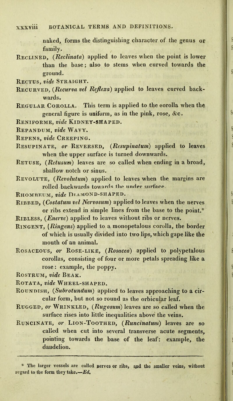 naked, forms the distinguishing character of the genus or family. Reclined, (Reclinata) applied to leaves when the point is lower than the base; also to stems when curved towards the ground. Rectus, vide Straight. Recurved, (Recurva vel Rejlexa) applied to leaves curved back- wards. Regular Corolla. This term is applied to the corolla when the general figure is uniform, as in the pink, rose, &c. ReNIFORME, vide KlDNEY-SHAPED. Repandum, vide Wavy. Repens, vide Creeping. Resupinate, or Reversed, (Resupinatum) applied to leaves when the upper surface is turned downwards. Retuse, (Retusum) leaves are so called when ending in a broad, shallow notch or sinus. Revolute, (Revoluium) applied to leaves when the margins are rolled backwards towards the undpr surface. Rhomreum, vide DuMOND-SHAPED. Ribbed, (Costatum vel Nervosum) applied to leaves when the nerves or ribs extend in simple lines from the base to the point.* Ribless, (Enerve) applied to leaves without ribs or nerves. Ringent, (Ringens) applied to a monopetalous corolla, the border of which is usually divided into two lips, which gape like the mouth of an animal. Rosaceous, or Rose-like, (Rosacea) applied to polypetalous corollas, consisting of four or more petals spreading like a rose: example, the poppy. Rostrum, vide Beak. Rotata, vide Wheel-shaped. Roundish, (Subrotundum) applied to leaves approaching to a cir- cular form, but not so round as the orbicular leaf. Rugged, or Wrinkled, (Rugosum) leaves are so called when the surface rises into little inequalities above the veins. Runcinate, or Lion-Toothed, (Runcinatum) leaves are so called when cut into several transverse acute segments, pointing towards the base of the leaf: example, the dandelion. * The larger vessels are called nerves or ribs, gpd the smaller veins, without regard to the form they take.—Ed.