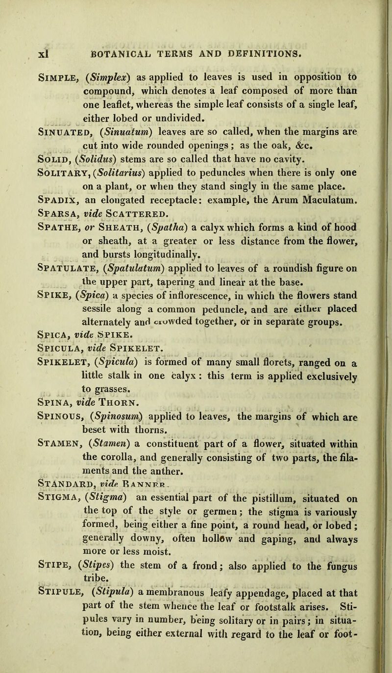 Simple, (Simplex) as applied to leaves is used iu opposition to compound, which denotes a leaf composed of more than one leaflet, whereas the simple leaf consists of a single leaf, either lobed or undivided. Sinuated, (Sinuatum) leaves are so called, when the margins are cut into wide rounded openings; as the oak, &c. Solid, (Solidus) stems are so called that have no cavity. Solitary, (Solitarius) applied to peduncles when there is only one on a plant, or when they stand singly in the same place. Spadix, an elongated receptacle: example, the Arum Maculatum. Sfarsa, vide Scattered. Spathe, or Sheath, (Spatha) a calyx which forms a kind of hood or sheath, at a greater or less distance from the flower, and bursts longitudinally. Spatulate, (Spatulatum) applied to leaves of a roundish figure on the upper part, tapering and linear at the base. Spike, {Spied) a species of inflorescence, in which the flowers stand sessile along a common peduncle, and are either placed alternately and crowded together, or in separate groups. Spica, vide Spike. Spicula, vide Spikelet. Spikelet, (Spicula) is formed of many small florets, ranged on a little stalk in one calyx : this term is applied exclusively to grasses. Spina, vide Thorn. Spinous, (Spinosum) applied to leaves, the margins of which are beset with thorns. Stamen, (Stamen) a constituent part of a flower, situated within the corolla, and generally consisting of two parts, the fila- ments and the anther. Standard, vide. Banner. Stigma, (Stigma) an essential part of the pistillum, situated on the top of the style or germen; the stigma is variously formed, being either a fine point, a round head, or lobed ; generally downy, often hollow and gaping, and always more or less moist. Stipe, (Stipes) the stem of a frond; also applied to the fungus tribe. Stipule, (Stipula) a membranous leafy appendage, placed at that part of the stem whence the leaf or footstalk arises. Sti- pules vary in number, being solitary or in pairs; in situa- tion, being either external with regard to the leaf or foot-