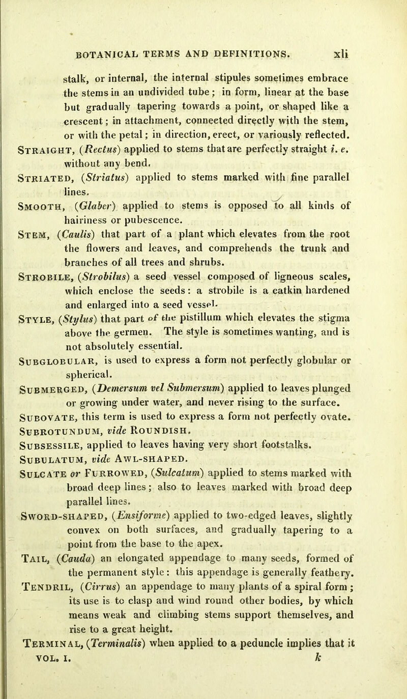 stalk, or internal, the internal stipules sometimes embrace the stems in an undivided tube; in form, linear at the base but gradually tapering towards a point, or shaped like a crescent; in attachment, connected directly with the stem, or with the petal; in direction,erect, or variously reflected. Straight, (Rectus) applied to stems that are perfectly straight i. e. without any bend. Striated, (Striatus) applied to stems marked with fine parallel lines. Smooth, (Glaber) applied to stems is opposed to all kinds of hairiness or pubescence. Stem, (Caulis) that part of a plant which elevates from the root the flowers and leaves, and comprehends the trunk and branches of all trees and shrubs. Strobile, (Strobilus) a seed vessel composed of ligneous scales, which enclose the seeds: a strobile is a catkin hardened and enlarged into a seed vessel. Style, (Stylus) that part of the pistillum which elevates the stigma above the germen. The style is sometimes wanting, and is not absolutely essential. Subglobular, is used to express a form not perfectly globular or spherical. Submerged, (Demersum vel Submersum) applied to leaves plunged or growing under water, and never rising to the surface. Subovate, this term is used to express a form not perfectly ovate. Subrotundum, vide Roundish. Subsessile, applied to leaves having very short footstalks. Subulatum, vide Awl-shaped. Sulcate or Furrowed, (Sulcatum) applied to stems marked with broad deep lines; also to leaves marked with broad deep parallel lines. Sword-shaped, (Ensiforme) applied to two-edged leaves, slightly convex on both surfaces, and gradually tapering to a point from the base to the apex. Tail, {Cauda) an elongated appendage to many seeds, formed of the permanent style: this appendage is generally feathery. Tendril, (Cirrus) an appendage to many plants of a spiral form ; its use is to clasp and wiud round other bodies, by which means weak and climbing stems support themselves, and rise to a great height. Terminal, (Terminalis) when applied to a peduncle implies that it vol. I. k