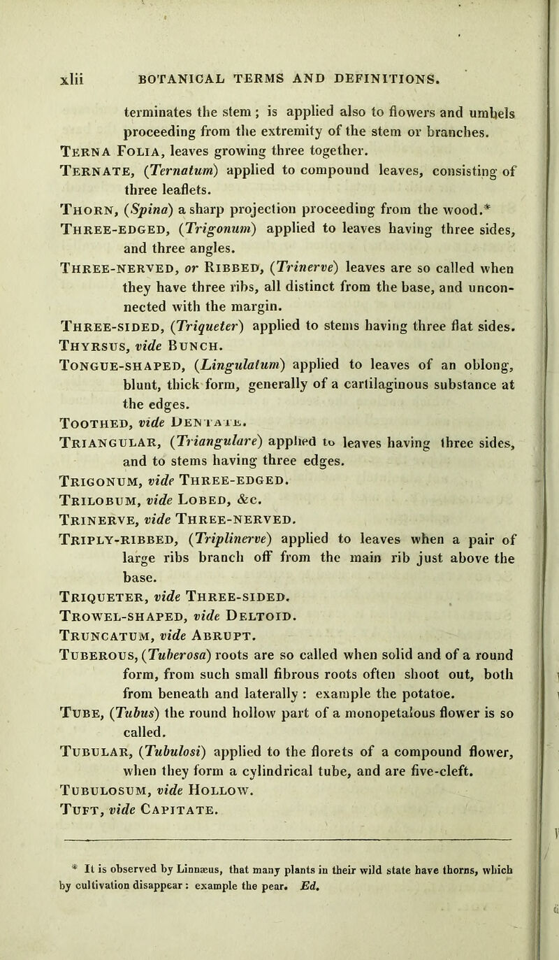 terminates the stem ; is applied also to flowers and umbels proceeding from the extremity of the stem or branches. Terna Folia, leaves growing three together. Ternate, (Ternatum) applied to compound leaves, consisting of three leaflets. Thorn, (Spina) a sharp projection proceeding from the wood.* Three-edged, (Trigonum) applied to leaves having three sides, and three angles. Three-nerved, or Ribbed, (Trinerve) leaves are so called when they have three ribs, all distinct from the base, and uncon- nected with the margin. Three-sided, (Triqueter) applied to stems having three flat sides. Thyrsus, vide Bunch. Tongue-shaped, (Lingulalum) applied to leaves of an oblong, blunt, thick form, generally of a cartilaginous substance at the edges. Toothed, vide Dentate. Triangular, (Triangulare) applied to leaves having three sides, and to stems having three edges. Trigonum, vide Three-edged. Trilobum, vide Lobed, &e. Trinerve, vide Three-nerved. Triply-ribbed, (Triplinerve) applied to leaves when a pair of large ribs branch off from the main rib just above the base. Triqueter, vide Three-sided. Trowel-shaped, vide Deltoid. Truncatum, vide Abrupt. Tuberous, (Tuberosa) roots are so called when solid and of a round form, from such small fibrous roots often shoot out, both from beneath and laterally : example the potatoe. Tube, (Tubus) the round hollow part of a monopetalous flower is so called. Tubular, (Tubulosi) applied to the florets of a compound flower, when they form a cylindrical tube, and are five-cleft. Tubulosum, vide Hollow. Tuft, vide Capitate. * It is observed by Linnaeus, that many plants in their wild state have thorns, which by cultivation disappear : example the pear. Ed.