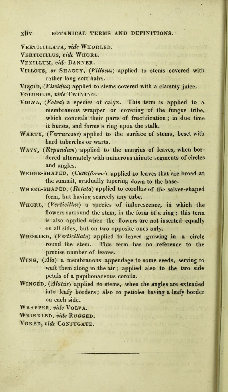 Verticillata, vide Whorled. Verticillus, vide Whorl. Vexillum, vide Banner. Villous, or Shaggy, (Villosus) applied to stems covered with rather long soft hairs. Vis#CID, (Viscidus) applied to stems covered with a clammy juice. Volubilis, vide Twining. Volva, (yolva) a species of calyx. This term is applied to a membranous wrapper or covering of the fungus tribe, which conceals their parts of fructification ; in due time it bursts, and forms a ring upon the stalk. Warty, (Verrucosus) applied to the surface of stems, beset with hard tubercles or warts. Wavy, (Repandum) applied to the margins of leaves, when bor- dered alternately with numerous minute segments of circles and angles. Wedge-shaped, (L'unei/ormp'i applied io leaves that are broad at the summit, gradually tapering down to the base. Wheel-shaped, (Rotata) applied to corollas of the salver-shaped form, but having scarcely any tube. Whorl, (Verticillus) a species of inflorescence, in which the flowers surround the stem, in the form of a ring ; this term is also applied when the flowers are not inserted equally on all sides, but on two opposite ones only. Whorled, (Verticillata) applied to leaves growing in a circle round the stem. This term has no reference to the precise number of leaves. Wing, {Ala) a membranous appendage to some seeds, serving to waft them along in the air ; applied also to the two side petals of a papilionaceous corolla. Winged, (Alatus) applied to stems, when the angles are extended into leafy borders; also to petioles having a leafy border on each side. Wrapper, vide Volva. Wrinkled, vide Rugged. Yoked, vide Conjugate.