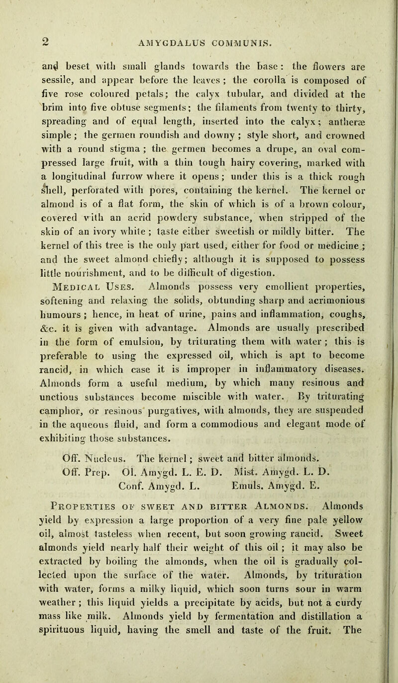 and beset with small glands towards the base: the flowers are sessile, and appear before the leaves ; the corolla is composed of five rose coloured petals; the calyx tubular, and divided at the brim into five obtuse segments; the filaments from twenty to thirty, spreading and of equal length, inserted into the calyx; anther® simple ; the germen roundish and downy ; style short, and crowned with a round stigma ; the germen becomes a drupe, an oval com- pressed large fruit, with a thin tough hairy covering, marked with a longitudinal furrow where it opens; under this is a thick rough shell, perforated with pores, containing the kernel. The kernel or almond is of a flat form, the skin of which is of a brown colour, covered with an acrid powdery substance, when stripped of the skin of an ivory white ; taste either sweetish or mildly bitter. The kernel of this tree is the only part used, either for food or medicine ; and the sweet almond chiefly; although it is supposed to possess little nourishment, and to be difficult of digestion. Medical Uses, Almonds possess very emollient properties, softening and relaxing the solids, obtunding sharp and acrimonious humours ; hence, in heat of urine, pains and inflammation, coughs, &c. it is given with advantage. Almonds are usually prescribed in the form of emulsion, by triturating them with water ; this is preferable to using the expressed oil, which is apt to become rancid, in which case it is improper in inflammatory diseases. Almonds form a useful medium, by which many resinous and unctious substances become miscible with water. By triturating camphor, or resinous purgatives, with almonds, they are suspended in the aqueous fluid, and form a commodious and elegant mode of exhibiting those substances. Off. Nucleus. The kernel; sweet and bitter almonds. Off. Prep. Ol. Amygd. L. E. D. Mist. Amygd. L. D. Conf. Amygd. L. Emuls. Amygd. E. Properties of sweet and bitter Almonds. Almonds yield by expression a large proportion of a very fine pale yellow oil, almost tasteless when recent, but soon growing rancid. Sweet almonds yield nearly half their weight of this oil ; it may also be extracted by boiling the almonds, when the oil is gradually col- lected upon the surface of the water. Almonds, by trituration with water, forms a milky liquid, which soon turns sour in warm weather; this liquid yields a precipitate by acids, but not a curdy mass like milk. Almonds yield by fermentation and distillation a spirituous liquid, having the smell and taste of the fruit. The