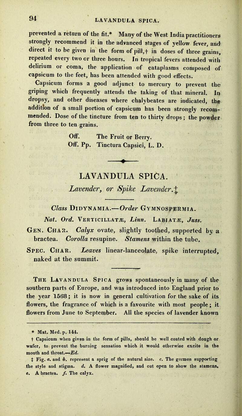 prevented a return of the fit.* Many of the West India practitioners strongly recommend it in the advanced stages of yellow fever, and direct it to be given in the form of pill,t in doses of three grains, repeated every two or three hours. In tropical fevers attended with delirium or coma, the application of cataplasms composed of capsicum to the feet, has been attended with good effects. Capsicum forms a good adjunct to mercury to prevent the griping which frequently attends the taking of that mineral. In dropsy, and other diseases where chalybeates are indicated, the addition of a small portion of capsicum has been strongly recom- mended. Dose of the tincture from ten to thirty drops; the powder from three to ten grains. Off. The Fruit or Berry. Off. Pp. Tinctura Capsici, L. D. 4. LAVANDULA SPICA. Lavender, or Spike Lavender.\ Class Didynamia.—Order Gymnospermia. Nat. Ord. Verticillata:, Linn. Labiate, Juss. Gen. Char. Calyx ovate, slightly toothed, supported by a bractea. Corolla resupine. Stamens within the tube. Spec. Char. Leaves linear-lanceolate, spike interrupted, naked at the summit. The Lavandula Spica grows spontaneously in many of the southern parts of Europe, and was introduced into England prior to the year 1568; it is now in general cultivation for the sake of its flowers, the fragrance of which is a favourite with most people; it flowers from June to September. All the species of lavender known * Mat. Med. p. 144. t Capsicum when given in the form of pills, should be well coated with dough or wafer, to prevent the burning sensation which it would otherwise excite in the mouth and throat.—Ed. t Fig. a. and b. represent a sprig of the natural size. c. The germen supporting the style and stigma, d. A flower magnified, and cut open to show the stamens, e. A bractea. /. The calyx.