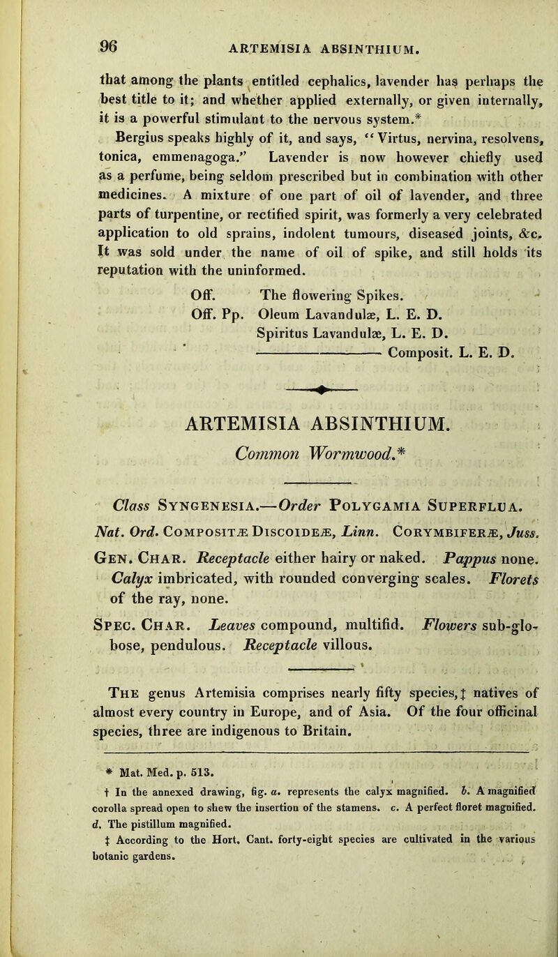 that among the plants entitled cephalics, lavender has perhaps the best title to it; and whether applied externally, or given internally, it is a powerful stimulant to the nervous system.* Bergius speaks highly of it, and says, “ Virtus, nervina, resolvens, tonica, emmenagoga.” Lavender is now however chiefly used as a perfume, being seldom prescribed but in combination with other medicines. A mixture of one part of oil of lavender, and three parts of turpentine, or rectified spirit, was formerly a very celebrated application to old sprains, indolent tumours, diseased joints, &c. It was sold under the name of oil of spike, and still holds its reputation with the uninformed. Off. The flowering Spikes. Off. Pp. Oleum Lavandulae, L. E. D. Spiritus Lavandulae, L. E. D. ■ Composit. L. E. D. -4- ARTEMISIA ABSINTHIUM. Common Wormwood.* Class Syngenesia.—Order Polygamia Superflua. Nat. Ord. Composite Discoidea:, Linn. Corymbifera:, Juss. Gen. Char. Receptacle either hairy or naked. Pappus none. Calyx imbricated, with rounded converging scales. Florets of the ray, none. Spec. Char. Leaves compound, multifid. Flowers sub-glo- bose, pendulous. Receptacle villous. The genus Artemisia comprises nearly fifty species,! natives of almost every country in Europe, and of Asia. Of the four officinal species, three are indigenous to Britain. * Mat. Med. p. 513. t In the annexed drawing, fig. a. represents the calyx magnified, b. A magnified corolla spread open to shew the insertion of the stamens, c. A perfect floret magnified. d. The pistillum magnified. t According to the Hort, Cant, forty-eight species are cultivated in the various botanic gardens.