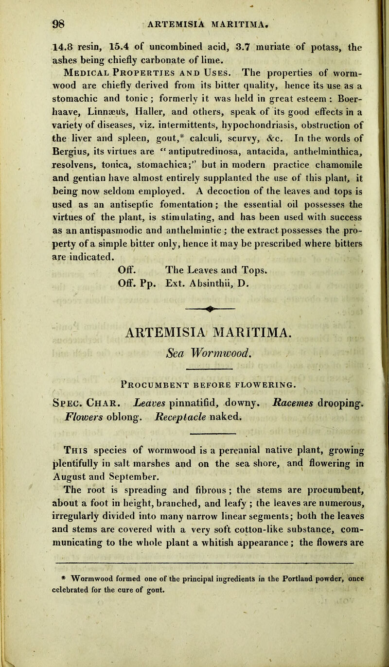 14.8 resin, 15.4 of uncombined acid, 3.7 muriate of potass, the ashes being chiefly carbonate of lime. Medical Properties and Uses. The properties of worm- wood are chiefly derived from its bitter quality, hence its use as a stomachic and tonic ; formerly it was held in great esteem : Boer- haave, Linnaeufc, Haller, and others, speak of its good effects in a variety of diseases, viz. intermittents, hypochondriasis, obstruction of the liver and spleen, gout,* calculi, scurvy, &c. In the words of Bergius, its virtues are “ antiputredinosa, antacida, anthelminthica, resolvens, tonica, stomachica;” but in modern practice chamomile and gentian have almost entirely supplanted the use of this plant, it being now seldom employed. A decoction of the leaves and tops is used as an antiseptic fomentation; the essential oil possesses the virtues of the plant, is stimulating, and has been used with success as an antispasmodic and anthelmintic; the extract possesses the pro- perty of a simple bitter only, hence it may be prescribed where bitters are indicated. Off. The Leaves and Tops. Off. Pp. Ext. Absinthii, D. ARTEMISIA MARITIMA. Sea Wormwood. Procumbent before flowering. Spec. Char. Leaves pinnatifid, downy. Racemes drooping-. Flowers oblong. Receptacle naked. This species of wormwood is a perennial native plant, growing plentifully in salt marshes and on the sea shore, and flowering in August and September. The root is spreading and fibrous ; the stems are procumbent, about a foot in height, branched, and leafy ; the leaves are numerous, irregularly divided into many narrow linear segments; both the leaves and stems are covered with a very soft cotton-like substance, com- municating to the whole plant a whitish appearance; the flowers are * Wormwood formed one of the principal ingredients in the Portland powder, once celebrated for the cure of gout.