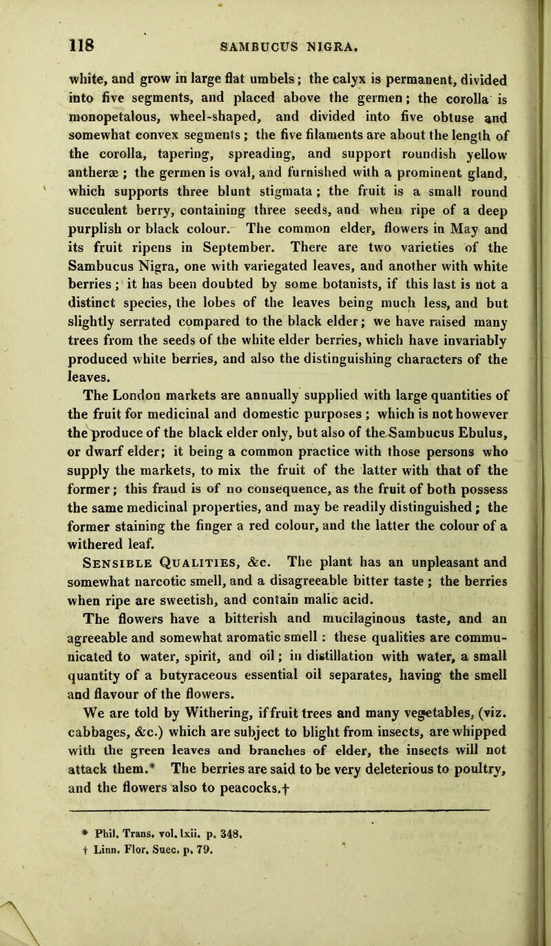 white, and grow in large flat umbels; the calyx is permanent, divided into five segments, and placed above the germen; the corolla is monopetalous, wheel-shaped, and divided into five obtuse and somewhat eonvex segments ; the five filaments are about the length of the corolla, tapering, spreading, and support roundish yellow antherae ; the germen is oval, and furnished with a prominent gland, which supports three blunt stigmata ; the fruit is a small round succulent berry, containing three seeds, and when ripe of a deep purplish or black colour. The common elder, flowers in May and its fruit ripens in September. There are two varieties of the Sambucus Nigra, one with variegated leaves, and another with white berries; it has been doubted by some botanists, if this last is not a distinct species, the lobes of the leaves being much less, and but slightly serrated compared to the black elder; we have raised many trees from the seeds of the white elder berries, which have invariably produced white berries, and also the distinguishing characters of the leaves. The London markets are annually supplied with large quantities of the fruit for medicinal and domestic purposes ; which is not however theproduce of the black elder only, but also of theJSambucus Ebulus, or dwarf elder; it being a common practice with those persons who supply the markets, to mix the fruit of the latter with that of the former; this fraud is of no consequence, as the fruit of both possess the same medicinal properties, and may be readily distinguished ; the former staining the finger a red colour, and the latter the colour of a withered leaf. Sensible Qualities, &c. The plant has an unpleasant and somewhat narcotic smell, and a disagreeable bitter taste ; the berries when ripe are sweetish, and contain malic acid. The flowers have a bitterish and mucilaginous taste, and an agreeable and somewhat aromatic smell: these qualities are commu- nicated to water, spirit, and oil; in distillation with water, a small quantity of a butyraceous essential oil separates, having the smell and flavour of the flowers. We are told by Withering, if fruit trees and many vegetables, (viz. cabbages, &c.) which are subject to blight from insects, are whipped with the green leaves and branches of elder, the insects will not attack them.* The berries are said to be very deleterious to poultry, and the flowers also to peacocks.f * Phil. Trans, vol. Ixii. p. 348. t Linn. Flor, Suec. p. 79.