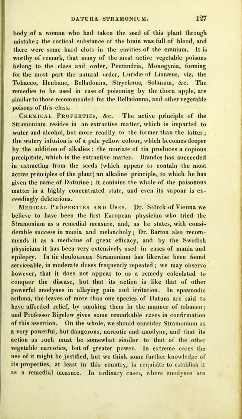 body of a woman who had taken the seed of this plant through mistake; the cortical substance of the brain was full of blood, and there were some hard clots in the cavities of the cranium. It is worthy of remark, that many of the most active vegetable poisons belong to the class and order, Pentandria, Monogynia, forming for the most part the natural order, Luridae of Linnaeus, viz. the Tobacco, Henbane, Belladonna, Strychnus, Solanum, &c. The remedies to be used in case of poisoning by the thorn apple, are similar to those recommended for the Belladonna, and other vegetable poisons of this class. Chemical Properties, &c. The active principle of the Stramonium resides in an extractive matter, which is imparted to water and alcohol, but more readily to the former than the latter; the watery infusion is of a pale yellow colour, which becomes deeper by the addition of alkalies : the muriate of tin produces a copious precipitate, which is the extractive matter. Brandes has succeeded in extracting from the seeds (which appear to contain the most active principles of the plant) an alkaline principle, to which he has given the name of Daturine ; it contains the whole of the poisonous matter in a highly concentrated state, and even its vapour is ex- ceedingly deleterious. Medical Properties and Uses. Dr. Stdrck of Vienna we believe to have been the first European physician who tried the Stramonium as a remedial measure, and, as he states, with consi- derable success in mania and melancholy; Dr. Barton also recom- mends it as a medicine of great efficacy, and by the Swedish physicians it has been very extensively used in cases of mania and epilepsy. In tic douloureux Stramonium has likewise been found serviceable, in moderate doses frequently repeated ; we may observe however, that it does not appear to us a remedy calculated to conquer the disease, but that its action is like that of other powerful anodynes in allaying pain and irritation. In spasmodic asthma, the leaves of more than one species of Datura are said to have afforded relief, by smoking them in the manner of tobacco; and Professor Bigelow gives some remarkable cases in confirmation of this assertion. On the whole, we should consider Stramonium as a very powerful, but dangerous, narcotic and anodyne, and that its action as such must be somewhat similar to that of the other vegetable narcotics, but of greater power. In extreme cases the use of it might be justified, but we think some further knowledge of its properties, at least in this country, is requisite to establish it as a remedial measure. In ordinary cases, where anodynes are