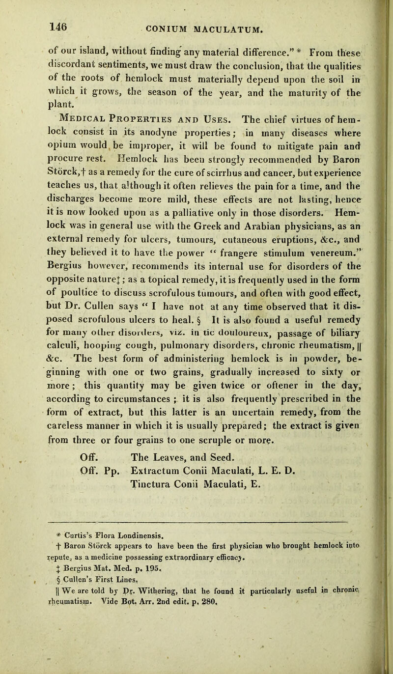 of our island, without finding any material difference.” * * * § From these discordant sentiments, we must draw the conclusion, that the qualities of the roots of hemlock must materially depend upon the soil in which it grows, the season of the year, and the maturity of the plant. Medical Properties and Uses. The chief virtues of hem- lock consist in its anodyne properties; in many diseases where opium would be improper, it will be found to mitigate pain and procure rest. Hemlock has been strongly recommended by Baron Storck,t as a remedy for the cure of scirrhus and cancer, but experience teaches us, that although it often relieves the pain for a time, and the discharges become more mild, these effects are not lasting, hence it is now looked upon as a palliative only in those disorders. Hem- lock was in general use with the Greek and Arabian physicians, as an external remedy for ulcers, tumours, cutaneous eruptious, &c., and they believed it to have the power “ frangere stimulum venereum.” Bergius however, recommends its internal use for disorders of the opposite nature];; as a topical remedy, it is frequently used in the form of poultice to discuss scrofulous tumours, and often with good effect, but Dr. Cullen says “ I have not at any time observed that it dis- posed scrofulous ulcers to heal. § It is also found a useful remedy for many other disorders, viz. in tic douloureux, passage of biliary calculi, hooping cough, pulmonary disorders, chronic rheumatism, || &c. The best form of administering hemlock is in powder, be- ginning with one or two grains, gradually increased to sixty or more; this quantity may be given twice or oftener in the day, according to circumstances ; it is also frequently prescribed in the form of extract, but this latter is an uncertain remedy, from the careless manner in which it is usually prepared; the extract is given from three or four grains to one scruple or more. Off. The Leaves, and Seed. Off. Pp. Extractum Conii Maculati, L. E. D. Tinctura Conii Maculati, E. * Curtis’s Flora Londinensis. + Baron Storck appears to have been the first physician who brought hemlock into repute, as a medicine possessing extraordinary efficacy. J Bergius Mat. Med. p. 195. § Cullen’s First Lines, ]| We are told by Df. Withering, that he found it particularly useful in chronic, rheumatism. Vide Bot. Arr. 2nd edit, p, 280,