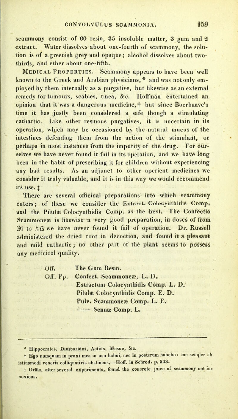 scammony consist of 60 resin, 35 insoluble matter, 3 gum and 2 extract. Water dissolves about one-fourth of scammony, the solu- tion is of a greenish grey and opaque; alcohol dissolves about two- thirds, and ether about one-fifth. Medical Properties. Scammony appears to have been well known to the Greek and Arabian physicians,* and was not only em- ployed by them internally as a purgative, but likewise as an external remedy for tumours, scabies, tinea, &c. Hoffman entertained an opinion that it was a dangerous medicine, f but since Boerhaave’s time it has justly been considered a safe though a stimulating cathartic. Like other resinous purgatives, it is uncertain in its operation, which may be occasioned by the natural mucus of the intestines defending them from the action of the stimulant, or perhaps in most instances from the impurity of the drug. For our- selves we have never found it fail in its operation, and we have long been in the habit of prescribing it for children without experiencing any bad results. As an adjunct to other aperient medicines we consider it truly valuable, and it is in this way we would recommend its use. J There are several officinal preparations into which scammony enters; of these we consider the Extract. Colocynthidis Comp, and the Piiulae Colocynthidis Comp, as the best. The Confectio Scammoneae is likewise a very good preparation, in doses of from 9i to 3ft we have never found it fail of operation. Dr. Russell administered the dried root in decoction, and found it a pleasant and mild cathartic; no other part of the plant seems to possess any medicinal quality. Off. The Gum Resin. Off. Pp. Confect. Scammoneae, L. D. Extractum Colocynthidis Comp. L. D. Piiulae Colocynthidis Comp. E. D. Pulv. Scammoneae Comp. L. E. Sennae Comp. L. * Hippocrates, Dioscorides, Aetius, Mesue, &c. t Ego numquam in praxi mea in nsu habui, nec in posterum habebo : me semper ab istinsmodi veneris colliquativis abstinens.—Hoff, in Schrod. p. 543. t Orfila, after several experiments, found the concrete jnice of scammonjr not in- noxious.