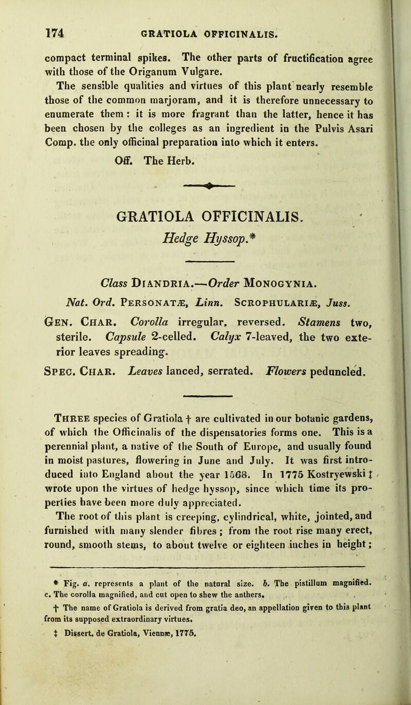 compact terminal spikes. The other parts of fructification agree with those of the Origanum Vulgare. The sensible qualities and virtues of this plant nearly resemble those of the common marjoram, and it is therefore unnecessary to enumerate them : it is more fragrant than the latter, hence it has been chosen by the colleges as an ingredient in the Pulvis Asari Comp, the only officinal preparation into which it enters. Off. The Herb. + GRATIOLA OFFICINALIS. Hedge Hyssop * Class Diandria.—Order Monogynia. Nat. Ord. Personate, Linn. Scrophularije, Juss. Gen. Char. Corolla irregular, reversed. Stamens two, sterile. Capsule 2-celled. Calyx 7-leaved, the two exte- rior leaves spreading. Spec. Char. Leaves lanced, serrated. Flowers pednncled. Three species of Gratiola f are cultivated in our botanic gardens, of which ihe Officinalis of the dispensatories forms one. This is a perennial plant, a native of the South of Europe, and usually found in moist pastures, flowering in June and July. It was first intro- duced into England about the year 1568. In 1775 Kostryewski J wrote upon the virtues of hedge hyssop, since which time its pro- perties have been more duly appreciated. The root of this plant is creeping, cylindrical, white, jointed, and furnished with many slender fibres ; from the root rise many erect, round, smooth stems, to about twelve or eighteen inches in height; * Fig. a. represents a plant of the natnral size. 6. The pistillam magnified, c. The corolla magnified, and cut open to shew the anthers. •f The name of Gratiola is derived from gratia deo, an appellation given to this plant from its supposed extraordinary virtues, t Dissert, de Gratiola, Viennae, 1775.
