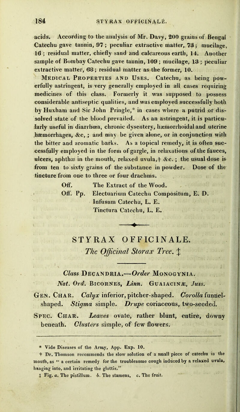 acids. According to the analysis of Mr. Davy, 200 grains of Bengal Catechu gave tannin, 97 ; peculiar extractive matter, 73; mucilage, 16; residual matter, chiefly sand and calcareous earth, 14. Another sample of Bombay Catechu gave tannin, 109 ; mucilage, 13 ; peculiar extractive matter, 68; residua! matter as the former, 10. Medical Properties and Uses. Catechu, as being pow- erfully astringent, is very generally employed in all cases requiring medicines of this class. Formerly it was supposed to possess considerable antiseptic qualities, and was employed successfully both by Huxham and Sir John Pringle,* in cases where a putrid or dis- solved state of the blood prevailed. As an astringent, it is particu- larly useful in diarrhoea, chronic dysentery, haeniorrhoidal and uterine haemorrhages, &c, ; and may be given alone, or in conjunction with the bitter and aromatic barks. As a topical remedy, it is often suc- cessfully employed in the form of gargle, in relaxations of the fauces, ulcers, aphthae in the mouth, relaxed uvula,t &c. ; the usual dose is from ten to sixty grains of the substance in powder. Dose of the tincture from one to three or four drachms. OfF. The Extract of the Wood. Off. Pp. Electuarium Catechu Compositum, E. D. Infusum Catechu, L. E. Tinctura Catechu, L. E. STYRAX OFFICINALE. The Officinal Storax Tree. \ Class Decandria.—Order Monogynia. Nat. Ord. Bicornes, Linn. Guaiacin®, Juss. Gen. Char. Calyx inferior, pitcher-shaped. Corolla funnel- shaped. Stigma simple. Drupe coriaceous, two-seeded. Spec. Char. Leaves ovate, rather blunt, entire, downy beneath. Clusters simple, of few flowers. * Vide Diseases of the Array, App. Exp. 10. + Dr. Thomson recommends the slow solution of a small piece of catechu in the mouth, as “ a certain remedy for the troublesome cough induced by a relaxed uvula, hanging into, and irritating the glottis.” } Fig. a. The pistillura. b. The stamens, c. The fruit.