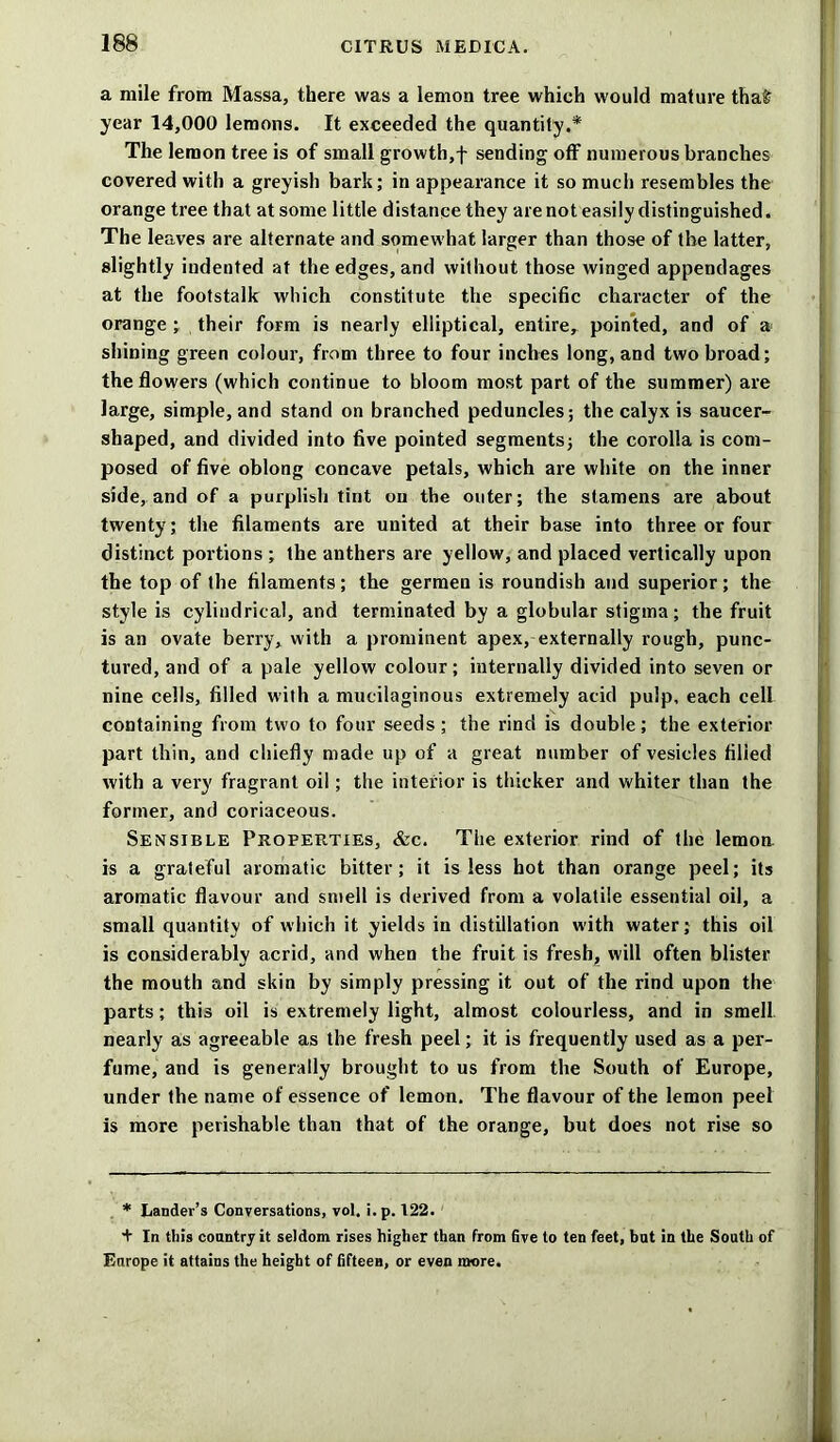 a mile from Massa, there was a lemon tree which would mature tha£ year 14,000 lemons. It exceeded the quantity.* The lemon tree is of small growth,f sending off numerous branches covered with a greyish bark; in appearance it so much resembles the orange tree that at some little distance they are not easily distinguished. The leaves are alternate and somewhat larger than those of the latter, slightly indented at the edges, and without those winged appendages at the footstalk which constitute the specific character of the orange ; their form is nearly elliptical, entire, pointed, and of a shining green colour, from three to four inches long, and two broad; the flowers (which continue to bloom most part of the summer) are large, simple, and stand on branched peduncles; the calyx is saucer- shaped, and divided into five pointed segments; the corolla is com- posed of five oblong concave petals, which are white on the inner side, and of a purplish tint on the outer; the stamens are about twenty; the filaments are united at their base into three or four distinct portions ; the anthers are yellow, and placed vertically upon the top of the filaments; the germen is roundish and superior; the style is cylindrical, and terminated by a globular stigma; the fruit is an ovate berry, with a prominent apex, externally rough, punc- tured, and of a pale yellow colour; internally divided into seven or nine cells, filled with a mucilaginous extremely acid pulp, each cell containing from two to four seeds; the rind is double; the exterior part thin, and chiefly made up of a great number of vesicles filled with a very fragrant oil; the interior is thicker and whiter than the former, and coriaceous. Sensible Properties, &c. The exterior rind of the lemon, is a grateful aromatic bitter; it is less hot than orange peel; its aromatic flavour and smell is derived from a volatile essential oil, a small quantity of which it yields in distillation with water; this oil is considerably acrid, and when the fruit is fresh, will often blister the mouth and skin by simply pressing it out of the rind upon the parts; this oil is extremely light, almost colourless, and in smell nearly as agreeable as the fresh peel; it is frequently used as a per- fume, and is generally brought to us from the South of Europe, under the name of essence of lemon. The flavour of the lemon peel is more perishable than that of the orange, but does not rise so * Lander’s Conversations, vol. i. p. 122. + In this country it seldom rises higher than from five to ten feet, but in the South of Europe it attains the height of fifteen, or even more.