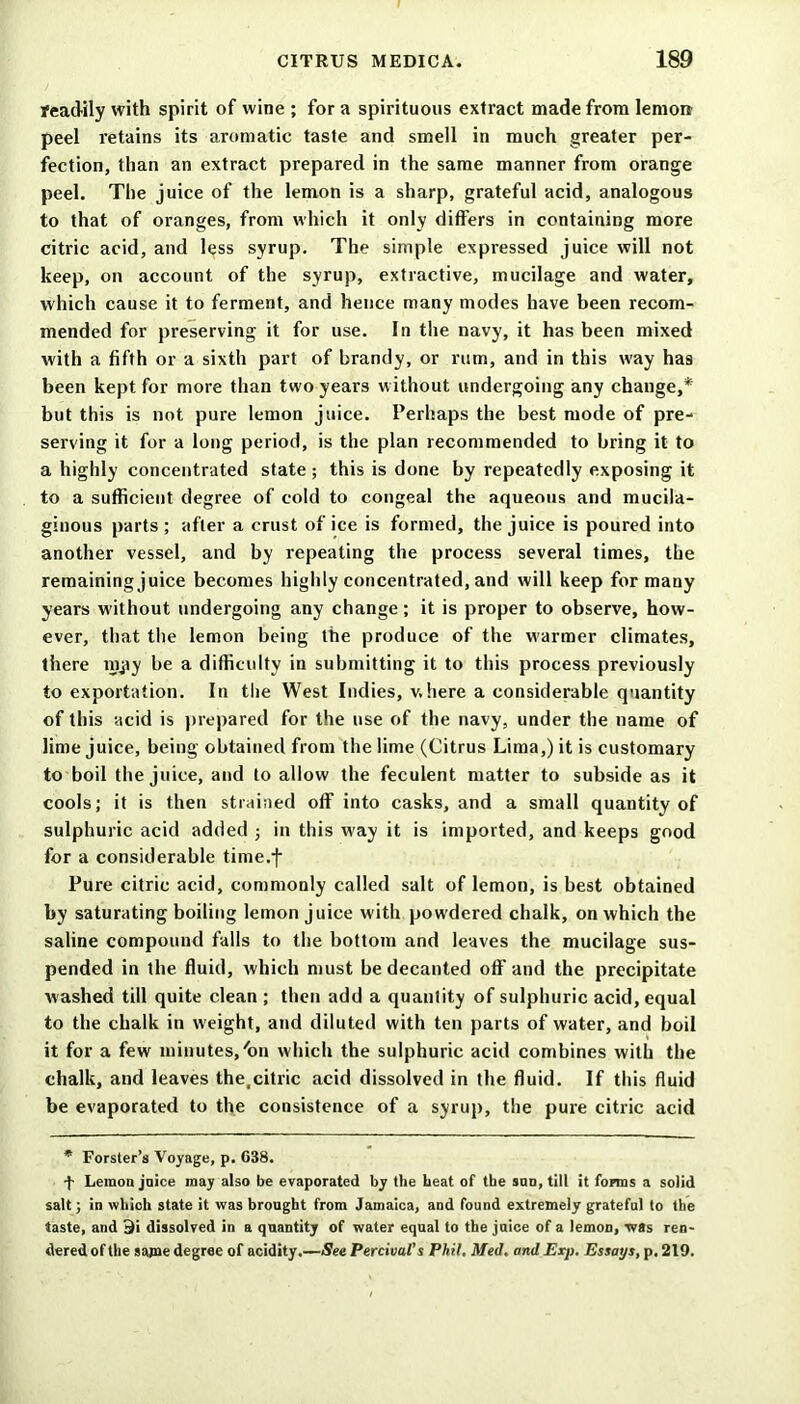 readily with spirit of wine ; for a spirituous extract made from lemon peel retains its aromatic taste and smell in much greater per- fection, than an extract prepared in the same manner from orange peel. The juice of the lemon is a sharp, grateful acid, analogous to that of oranges, from which it only differs in containing more citric acid, and less syrup. The simple expressed juice will not keep, on account of the syrup, extractive, mucilage and water, which cause it to ferment, and hence many modes have been recom- mended for preserving it for use. In the navy, it has been mixed with a fifth or a sixth part of brandy, or rum, and in this way has been kept for more than two years without undergoing any change,* but this is not pure lemon juice. Perhaps the best mode of pre- serving it for a long period, is the plan recommended to bring it to a highly concentrated state ; this is done by repeatedly exposing it to a sufficient degree of cold to congeal the aqueous and mucila- ginous parts ; after a crust of ice is formed, the juice is poured into another vessel, and by repeating the process several times, the remaining juice becomes highly concentrated, and will keep for many years without undergoing any change; it is proper to observe, how- ever, that the lemon being the produce of the warmer climates, there nijry be a difficulty in submitting it to this process previously to exportation. In the West Indies, where a considerable quantity of this acid is prepared for the use of the navy, under the name of lime juice, being obtained from the lime (Citrus Lima,) it is customary to boil the juice, and to allow the feculent matter to subside as it cools; it is then strained off into casks, and a small quantity of sulphuric acid added ; in this w'ay it is imported, and keeps good for a considerable time.f Pure citric acid, commonly called salt of lemon, is best obtained by saturating boiling lemon juice with powdered chalk, on which the saline compound falls to the bottom and leaves the mucilage sus- pended in the fluid, which must be decanted off and the precipitate washed till quite clean ; then add a quantity of sulphuric acid, equal to the chalk in weight, and diluted with ten parts of water, and boil it for a few minutes,'on which the sulphuric acid combines with the chalk, and leaves the.citric acid dissolved in the fluid. If this fluid be evaporated to the consistence of a syrup, the pure citric acid * Forster’s Voyage, p. G38. f Lemon juice may also be evaporated by the heat of the sun, till it forms a solid salt; in which state it was brought from Jamaica, and found extremely grateful to the taste, and 9i dissolved in a quantity of water equal to the juice of a lemon, was ren- dered of the same degree of acidity.—See Percival’s Phil, Med. and Exp. Essays, p. 219.