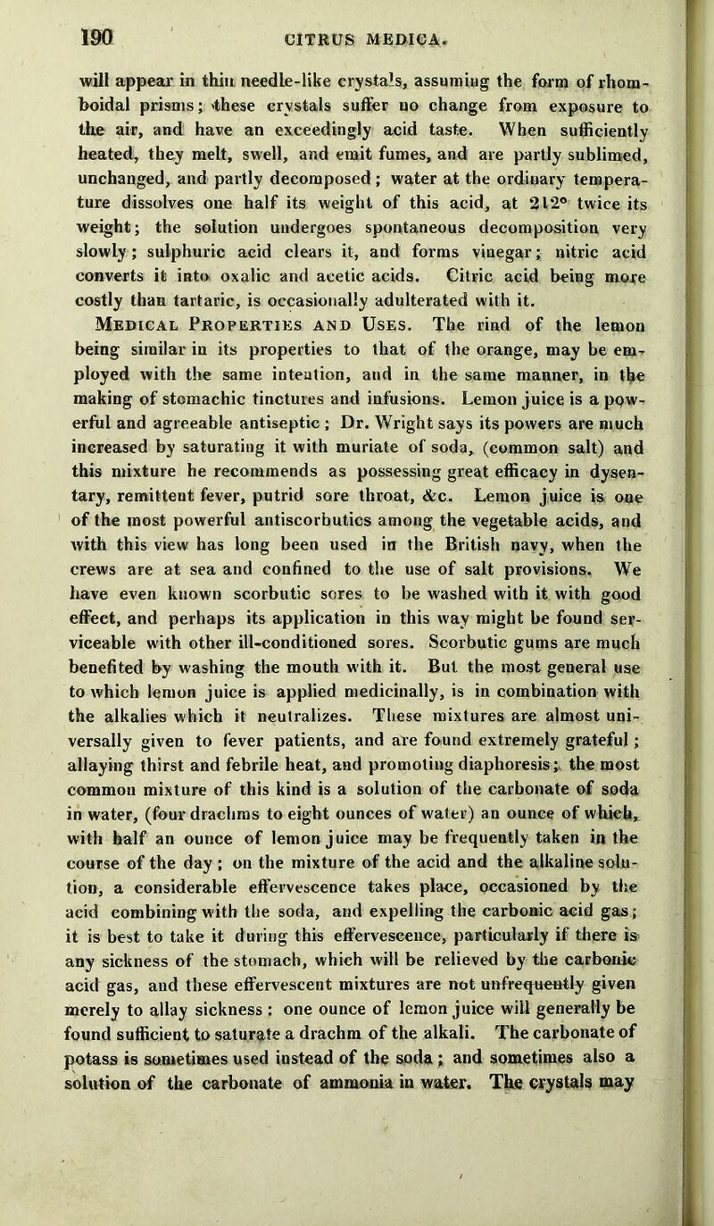 will appeal’ in thin needle-like crystals, assuming the form of rhom- boidal prisms; 'these crystals suffer no change from exposure to the air, and have an exceedingly acid taste. When sufficiently heated, they melt, swell, and emit fumes, and are partly sublimed, unchanged, and partly decomposed ; water at the ordinary tempera- ture dissolves one half its weight of this acid, at 212° twice its weight; the solution undergoes spontaneous decomposition very slowly; sulphuric acid clears it, and forms vinegar; nitric acid converts it into oxalic and acetic acids. Citric acid being more costly than tartaric, is occasionally adulterated with it. Medical Properties and Uses. The rind of the lemon being similar in its properties to that of the orange, may be em- ployed with the same intention, and in the same manner, in the making of stomachic tinctures and infusions. Lemon juice is a pow- erful and agreeable antiseptic ; Dr. Wright says its powers are much increased by saturating it with muriate of soda, (common salt) and this mixture he recommends as possessing great efficacy in dysen- tary, remittent fever, putrid sore throat, &c. Lemon juice is one of the most powerful antiscorbutics among the vegetable acids, and with this view has long been used in the British navy, when the crews are at sea and confined to the use of salt provisions. We have even known scorbutic sores to be washed with it with good effect, and perhaps its application in this way might be found ser- viceable with other ill-conditioned sores. Scorbutic gums are much benefited by washing the mouth with it. But the most general use to which lemon juice is applied medicinally, is in combination with the alkalies which it neutralizes. These mixtures are almost uni- versally given to fever patients, and are found extremely grateful; allaying thirst and febrile heat, and promoting diaphoresis; the most common mixture of this kind is a solution of the carbonate of soda in water, (four drachms to eight ounces of water) an ounce of which, with half an ounce of lemon juice may be frequently taken in the course of the day ; on the mixture of the acid and the alkaline solu- tion, a considerable effervescence takes place, occasioned by the acid combining with the soda, and expelling the carbonic acid gas; it is best to take it during this effervescence, particularly if there is any sickness of the stomach, which will be relieved by the carbonic acid gas, and these effervescent mixtures are not unfrequeutly given merely to allay sickness: one ounce of lemon juice will generally be found sufficient to saturate a drachm of the alkali. The carbonate of potass is sometimes used instead of the soda ; and sometimes also a solution of the carbonate of ammonia in water. The crystals may