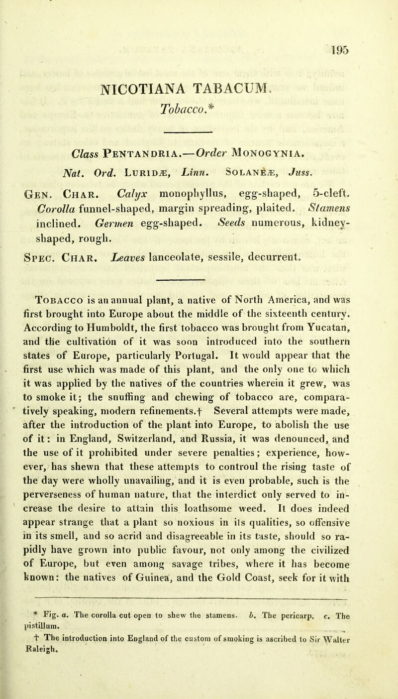 NICOTIANA TABACUM. Tobacco.* 195 Class Pentandria.—Order Monogynia. Nat. Ord. LuRiDiE, Linn. So lane®, Jnss. Gen. Char. Calyx monopliyllus, egg-shaped, 5-cleft. Corolla funnel-shaped, margin spreading, plaited. Stamens inclined. Gerinen egg-shaped. Seeds numerous, kidney- shaped, rough. Spec. Char. Leaves lanceolate, sessile, decurrent. Tobacco is an annual plant, a native of North America, and was first brought into Europe about the middle of the sixteenth century. According to Humboldt, the first tobacco was brought from Yucatan, and tlie cultivation of it was soon introduced into the southern states of Europe, particularly Portugal. It would appear that the first use which was made of this plant, and the only one tc which it was applied by the natives of the countries wherein it grew, was to smoke it; the snuffing and chewing of tobacco are, compara- tively speaking, modern refinements.f Several attempts were made, after the introduction of the plant into Europe, to abolish the use of it: in England, Switzerland, and Russia, it was denounced, and the use of it prohibited under severe penalties; experience, how- ever, has shewn that these attempts to controul the rising taste of the day were wholly unavailing, and it is even probable, such is the perverseness of human nature, that the interdict only served to in- crease the desire to attain this loathsome weed. It does indeed appear strange that a plant so noxious in ils qualities, so offensive in its smell, and so acrid and disagreeable in its taste, should so ra- pidly have grown into public favour, not only among the civilized of Europe, but even among savage tribes, where it has become known: the natives of Guinea, and the Gold Coast, seek for it with * Fig. a. The corolla cut open to shew the stamens. b. The pericarp, c. The pistillum. + The introduction into England of the custom of smoking is ascribed to Sir Walter Raleigh.