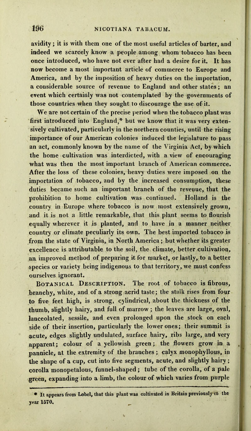 avidity; it is with them one of the most useful articles of barter, and indeed we scarcely know a people among whom tobacco has been once introduced, who have not ever after had a desire for it. It has now become a most important article of commerce to Europe and America, and by the imposition of heavy duties on the importation, a considerable source of revenue to England and other states; an event which certainly was not contemplated by the governments of those countries when they sought to discourage the use of it. We are not certain of the precise period when the tobacco plant was first introduced into England,* but we know that it was very exten- sively cultivated, particularly in the northern counties, until the rising importance of our American colonies induced the legislature to pass an act, commonly known by the name of the Virginia Act, by which the home cultivation was interdicted, with a view of encouraging what was then the most important branch of American commerce. After the loss of these colonies, heavy duties were imposed on the importation of tobacco, and by the increased consumption, these duties became such an important branch of the revenue, that the prohibition to home cultivation was continued. Holland is the country in Europe where tobacco is now most extensively grown, and it is not a little remarkable, that this plant seems to flourish equally wherever it is planted, and to have in a manner neither country or climate peculiarly its own. The best imported tobacco is from the state of Virginia, in North America; but whether its greater excellence is attributable to the soil, the climate, better cultivation, an improved method of preparing it for market, or lastly, to a better species or variety being indigenous to that territory, we must confess ourselves ignorant. Botanical Description. The root of tobacco is fibrous, branchy, white, and of a strong acrid taste; the stalk rises from four to five feet high, is strong, cylindrical, about the thickness of the thumb, slightly hairy, and full of marrow ; the leaves are large, oval, lanceolated, sessile, and even prolonged upon the stock on each side of their insertion, particularly the lower ones; their summit is acute, edges slightly undulated, surface hairy, ribs large, and very apparent; colour of a yellowish green; the flowers grow in a pannicle, at the extremity of the branches ; calyx monophyllous, in the shape of a cup, cut into five segments, acute, and slightly hairy ; corolla monopetalous, funnel-shaped ; tube of the corolla, of a pale green, expanding into a limb, the colour of which varies from purple * It appears from Lobel, that this plant was cultivated in Britain previously ro the year 1570.