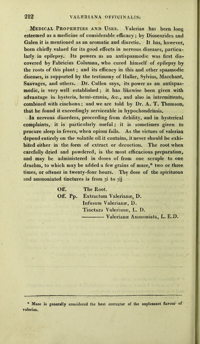 Medical Properties and Uses. Valerian has been long esteemed as a mediciue of considerable efficacy; by Dioscorides and Galen it is mentioned as an aromatic and diuretic. It has, however, been chiefly valued for its good effects in nervous diseases, particu- larly in epilepsy. Its powers as an antispasmodic was first dis- covered by Fabricius Columna, who cured himself of epilepsy by the roots of this plant; and its efficacy in this and other spasmodic diseases, is supported by the testimony of Haller, Sylvius, Marchant, Sauvages, and others. Dr. Cullen says, its power as an antispas- modic, is very well established ; it has likewise been given with advantage in hysteria, hemi-crania, &c., and also in intermittents, combined with cinchona; and we are told by Dr. A. T. Thomson, that he found it exceedingly serviceable in hypochondriasis. In nervous disorders, proceeding from debility, and in hysterical complaints, it is particularly useful; it is sometimes given to procure sleep in fevers, when opium fails. As the virtues of valerian depend entirely on the volatile oil it contains, it never should be exhi- bited either in the form of extract or decoction. The root when carefully dried and powdered, is the most efficacious preparation, and may be administered in doses of from one scruple to one drachm, to which may be added a few grains of mace,* two or three times, or oftener in twenty-four hours. The dose of the spirituous and ammoniated tinctures is from 3i to 3ij Off. The Root. Off. Pp. Extractum Valerianae, D. Infusum Valerianae, D. Tinctura Valerianae, L. D. Valerianae Ammoniata, L. E.D. * Mace is generally considered the best corrector of the unpleasant flavour of valerian.