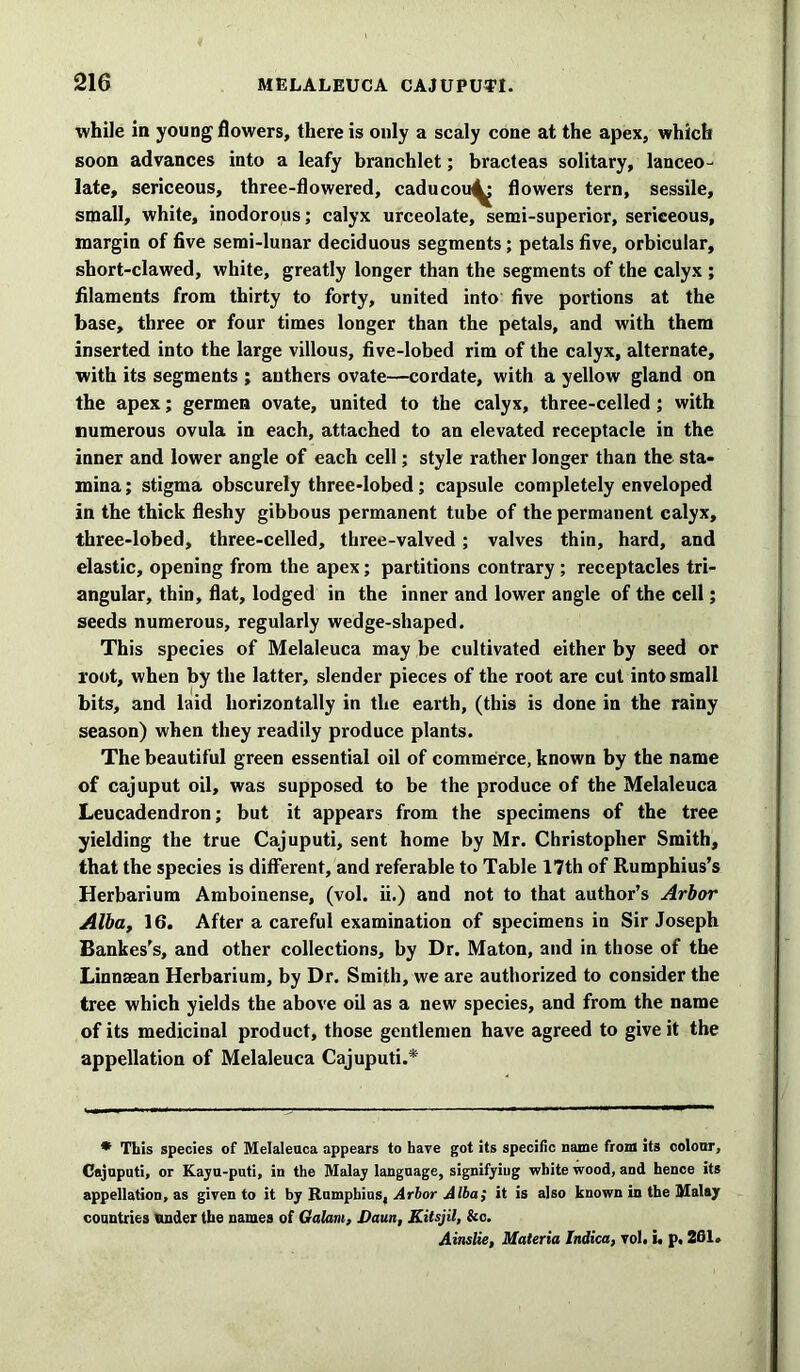while in young flowers, there is only a scaly cone at the apex, which soon advances into a leafy branchlet; bracteas solitary, lanceo- late, sericeous, three-flowered, caducou^ flowers tern, sessile, small, white, inodorous; calyx urceolate, semi-superior, sericeous, margin of five semi-lunar deciduous segments; petals five, orbicular, short-clawed, white, greatly longer than the segments of the calyx ; filaments from thirty to forty, united into five portions at the base, three or four times longer than the petals, and with them inserted into the large villous, five-lobed rim of the calyx, alternate, with its segments ; anthers ovate—cordate, with a yellow gland on the apex; germen ovate, united to the calyx, three-celled ; with numerous ovula in each, attached to an elevated receptacle in the inner and lower angle of each cell; style rather longer than the sta- mina ; stigma obscurely three-lobed; capsule completely enveloped in the thick fleshy gibbous permanent tube of the permanent calyx, three-lobed, three-celled, three-valved; valves thin, hard, and elastic, opening from the apex; partitions contrary ; receptacles tri- angular, thin, flat, lodged in the inner and lower angle of the cell; seeds numerous, regularly wedge-shaped. This species of Melaleuca may be cultivated either by seed or root, when by the latter, slender pieces of the root are cut into small bits, and laid horizontally in the earth, (this is done in the rainy season) when they readily produce plants. The beautiful green essential oil of commerce, known by the name of cajuput oil, was supposed to be the produce of the Melaleuca Leucadendron; but it appears from the specimens of the tree yielding the true Cajuputi, sent home by Mr. Christopher Smith, that the species is different, and referable to Table 17th of Rumphius’s Herbarium Amboinense, (vol. ii.) and not to that author’s Arbor Alba, 16. After a careful examination of specimens in Sir Joseph Bankes’s, and other collections, by Dr. Maton, and in those of the Linnsean Herbarium, by Dr. Smith, we are authorized to consider the tree which yields the above oil as a new species, and from the name of its medicinal product, those gentlemen have agreed to give it the appellation of Melaleuca Cajuputi.* * This species of Melaleuca appears to have got its specific name from its colour, Cajuputi, or Kayu-puti, in the Malay language, signifying white wood, and hence its appellation, as given to it by Rumphius, Arbor Alba; it is also known in the Malay countries under the names of Galam, Daun, Kitsjil, &c. Ainslie, Materia Indica, vol. i. p, 201.