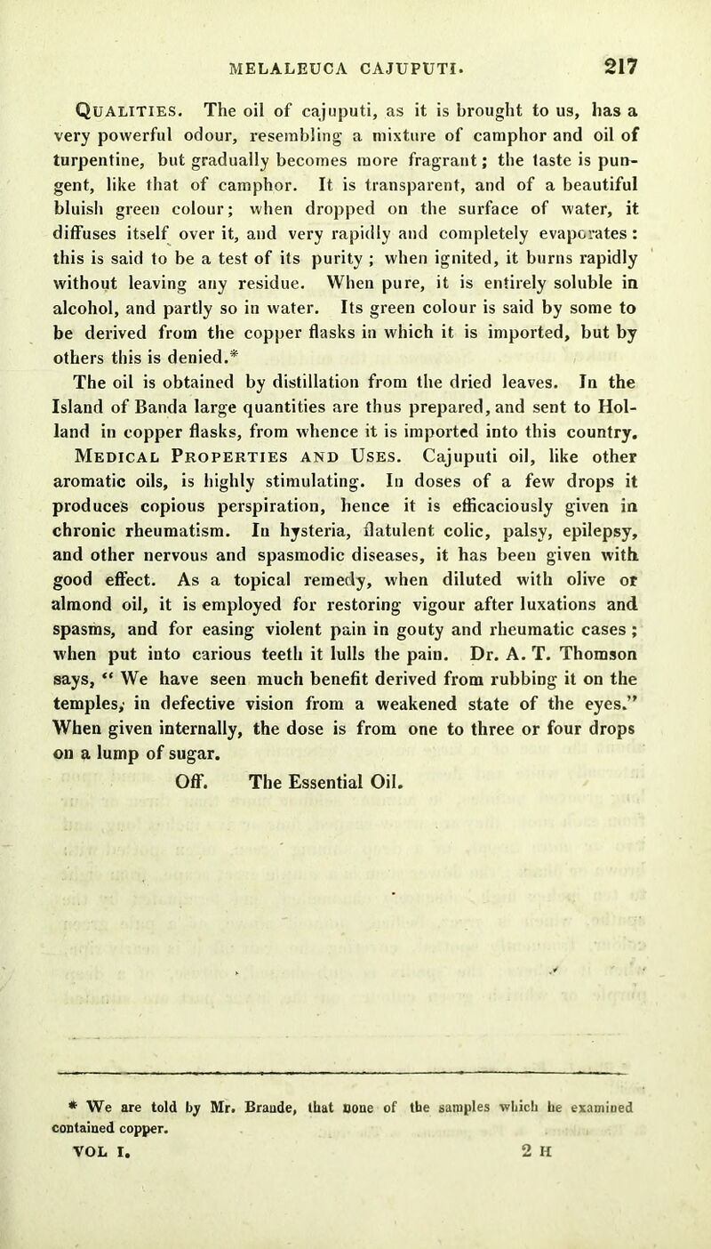 Qualities. The oil of cajuputi, as it is brought to us, has a very powerful odour, resembling a mixture of camphor and oil of turpentine, but gradually becomes more fragrant; the taste is pun- gent, like that of camphor. It is transparent, and of a beautiful bluish green colour; when dropped on the surface of water, it diffuses itself over it, and very rapidly and completely evaporates : this is said to be a test of its purity ; when ignited, it burns rapidly without leaving any residue. When pure, it is entirely soluble in alcohol, and partly so in water. Its green colour is said by some to be derived from the copper flasks in which it is imported, but by others this is denied.* The oil is obtained by distillation from the dried leaves. In the Island of Banda large quantities are thus prepared, and sent to Hol- land in copper flasks, from whence it is imported into this country. Medical Properties and Uses. Cajuputi oil, like other aromatic oils, is highly stimulating. In doses of a few drops it produces copious perspiration, hence it is efficaciously given in chronic rheumatism. In hysteria, flatulent colic, palsy, epilepsy, and other nervous and spasmodic diseases, it has been given with good effect. As a topical remedy, when diluted with olive or almond oil, it is employed for restoring vigour after luxations and spasms, and for easing violent pain in gouty and rheumatic cases ; when put into carious teeth it lulls the pain. Dr. A. T. Thomson says, “ We have seen much benefit derived from rubbing it on the temples; in defective vision from a weakened state of the eyes.” When given internally, the dose is from one to three or four drops on a lump of sugar. Off. The Essential Oil. * We are told by Mr. Braude, that Bone of the samples •which he examined contained copper. VOL I. 2 H