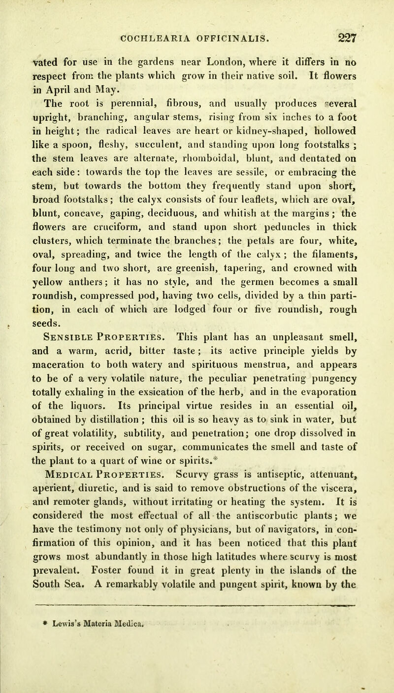 vated for use in the gardens near London, where it differs in no respect from the plants which grow in their native soil. It flowers in April and May. The root is perennial, fibrous, and usually produces several upright, branching, angular stems, rising from six inches to a foot in height; the radical leaves are heart or kidney-shaped, hollowed like a spoon, fleshy, succulent, and standing upon long footstalks ; the stem leaves are alternate, rhomboidal, blunt, and dentated on each side: towards the top the leaves are sessile, or embracing the stem, but towards the bottom they frequently stand upon short, broad footstalks; the calyx consists of four leaflets, which are oval, blunt, concave, gaping, deciduous, and whitish at the margins; the flowers are cruciform, and stand upon short peduncles in thick clusters, which terminate the branches; the petals are four, white, oval, spreading, and twice the length of the calyx ; the filaments, four loug and two short, are greenish, tapering, and crowned with yellow anthers; it has no style, and the germen becomes a small roundish, compressed pod, having two cells, divided by a thin parti- tion, in each of which are lodged four or five roundish, rough seeds. Sensible Properties. This plant has an unpleasaut smell, and a warm, acrid, bitter taste; its active principle yields by maceration to both watery and spirituous menstrua, and appears to be of a very volatile nature, the peculiar penetrating pungency totally exhaling in the exsication of the herb, and in the evaporation of the liquors. Its principal virtue resides in an essential oil, obtained by distillation ; this oil is so heavy as to sink in water, but of great volatility, subtility, and penetration; one drop dissolved in spirits, or received on sugar, communicates the smell and taste of the plant to a quart of wine or spirits.* Medical Properties. Scurvy grass is antiseptic, attenuant, aperient, diuretic, and is said to remove obstructions of the viscera, and remoter glands, without irritating or heating the system. It is considered the most effectual of all the antiscorbutic plants; we have the testimony not only of physicians, but of navigators, in con- firmation of this opinion, and it has been noticed that this plaut grows most abundantly in those high latitudes where scurvy is most prevalent. Foster found it in great plenty in the islands of the South Sea. A remarkably volatile and pungent spirit, known by the * Lewis’s Materia Medica.