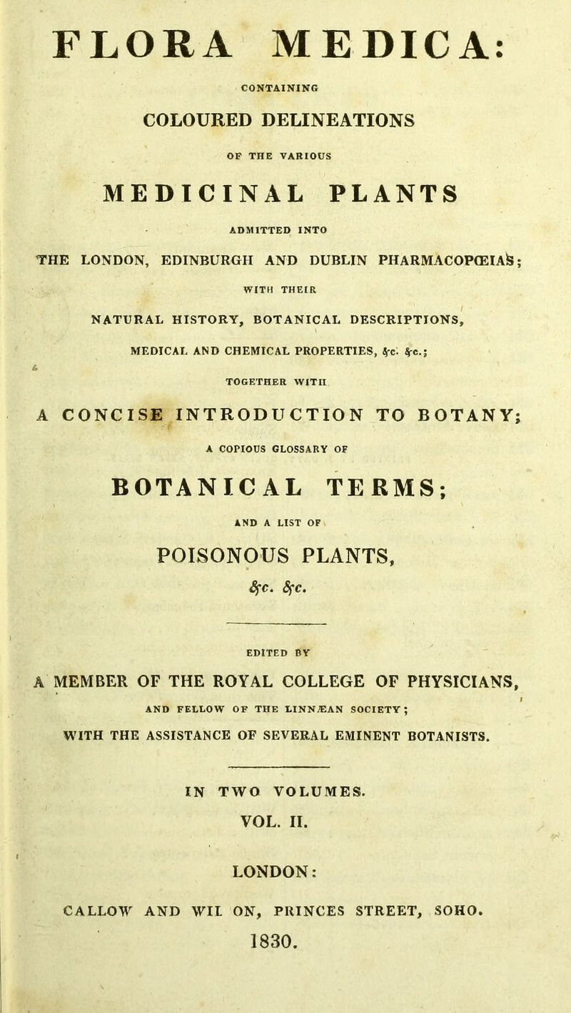 FLORA MEDICA: CONTAINING COLOURED DELINEATIONS OF THE VARIOUS MEDICINAL PLANTS ADMITTED INTO THE LONDON, EDINBURGH AND DUBLIN PHARMACOPCEIAfc WITH THEIR / ■ NATURAL HISTORY, BOTANICAL DESCRIPTIONS, MEDICAL AND CHEMICAL PROPERTIES, Sfc. $-e.; l TOGETHER WITH A CONCISE INTRODUCTION TO BOTANY A COPIOUS GLOSSARY OF BOTANICAL TERMS; AND A LIST OF POISONOUS PLANTS, fyc. 8fc. EDITED BY A MEMBER OF THE ROYAL COLLEGE OF PHYSICIANS AND FELLOW OF THE LINNJEAN SOCIETY; WITH THE ASSISTANCE OF SEVERAL EMINENT BOTANISTS, IN TWO VOLUMES. VOL. II. LONDON: CALLOW AND WIL ON, PRINCES STREET, SOHO. 1830.