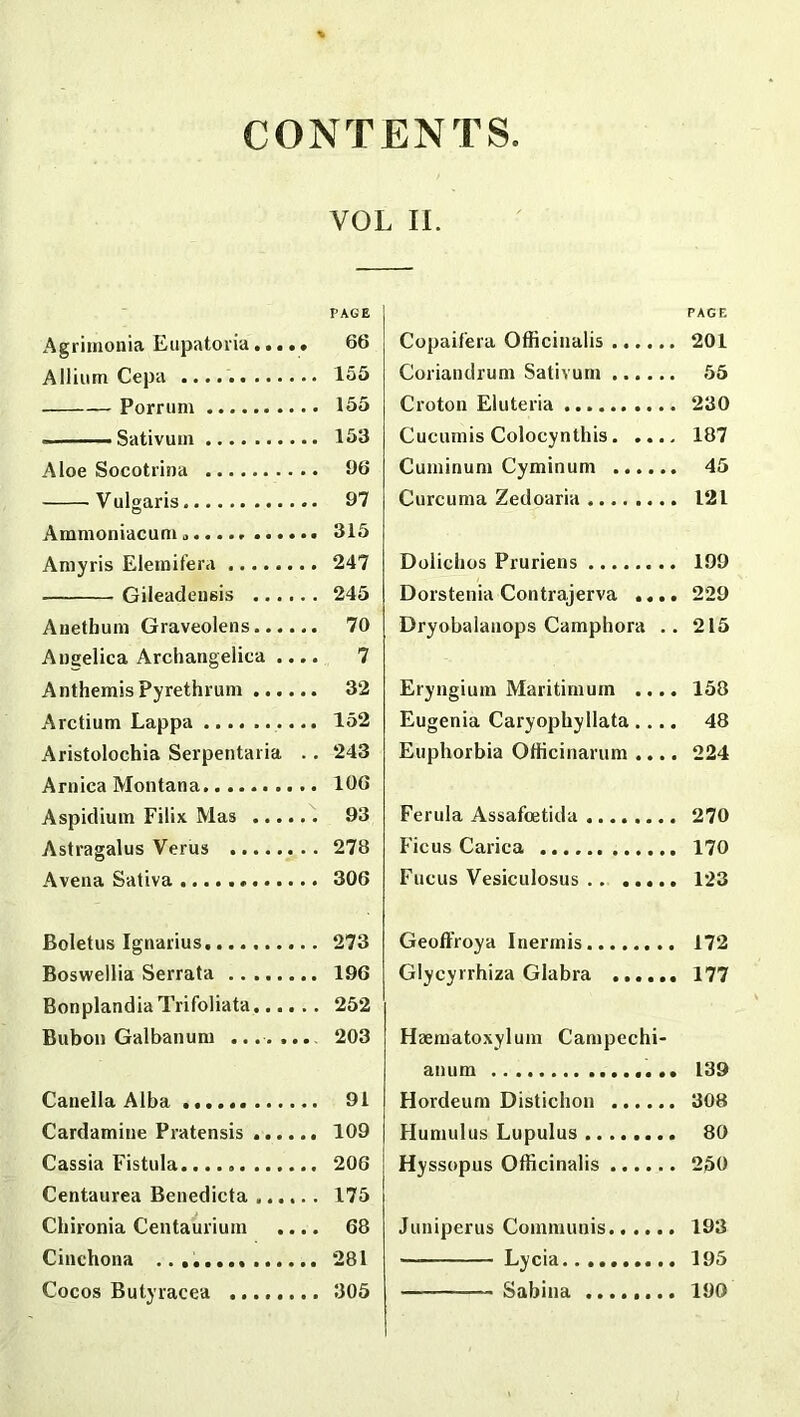 CONTENTS Agrimonia Eupatoria. •. •. Allium Cepa Porrum - Sativum Aloe Socotrina Vulgaris Ammoniacum ,> Amyris Eleraifera Gileadei)6is Auethum Graveolens Angelica Archangelica .... AnthemisPyrethrum Arctium Lappa Aristolochia Serpentaria .. Arnica Montana Aspidium Filix Mas Astragalus Verus A vena Sativa Boletus Ignarius Boswellia Serrata Bonplandia Trifoliata Bubon Galbanum .... ... Canella Alba Cardamiue Pratensis Cassia Fistula. Centaurea Benedicta Chironia Centaiiriurn .... Cinchona Cocos Butyracea II. PAGE Copaif'era Officinalis 201 Coriandrum Sativum ...... 55 Croton Eluteria 230 Cucumis Colocynthis 187 Cuminuni Cyminum 45 Curcuma Zedoaria 121 Dolichos Pruriens 199 Dorstenia Contrajerva .... 229 Dryobalanops Camphora .. 215 Eryngiutn Mari ti mu in .... 158 Eugenia Caryophyllata.... 48 Euphorbia Officinarum .... 224 Ferula Assafoetida 270 Ficus Carica 170 Fucus Vesiculosus . . ..... 123 Geoffroya Inermis. 172 Glycyrrhiza Glabra 177 Haematoxylum Campechi- anum 139 Hordeum Distichon 308 Humulus Lupulus 80 Hyssopus Officinalis 250 Juniperus Communis 193 — Lycia 195 Sabina 190 VOL PAGE 66 155 155 153 96 97 315 247 245 70 7 32 152 243 106 93 278 306 273 196 252 203 91 109 206 175 68 281 305