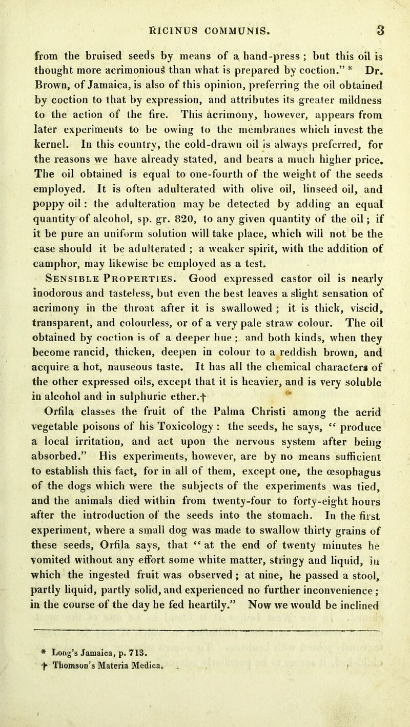 from the bruised seeds by means of a hand-press ; but this oil is thought more acrimonious than what is prepared by coction.”* Dr. Brown, of Jamaica, is also of this opinion, preferring the oil obtained by coction to that by expression, and attributes its greater mildness to the action of the fire. This acrimony, however, appears from later experiments to be owing to the membranes which invest the kernel. In this country, the cold-drawn oil is always preferred, for the reasons we have already stated, and bears a much higher price. The oil obtained is equal to one-fourth of the weight of the seeds employed. It is often adulterated with olive oil, linseed oil, and poppy oil : the adulteration may be detected by adding an equal quantity of alcohol, sp. gr. 820, to any given quantity of the oil; if it be pure an uniform solution will take place, which will not be the case should it be adulterated ; a weaker spirit, with the addition of camphor, may likewise be employed as a test. Sensible Properties. Good expressed castor oil is nearly inodorous and tasteless, but even the best leaves a slight sensation of acrimony in the throat after it is swallowed ; it is thick, viscid, transparent, and colourless, or of a very pale straw colour. The oil obtained by coction is of a deeper hue ; and both kinds, when they become rancid, thicken, deepen in colour to a reddish brown, and acquire a hot, nauseous taste. It has all the chemical characters of the other expressed oils, except that it is heavier, and is very soluble in alcohol and in sulphuric ether, f Orfila classes the fruit of the Palma Christi among the acrid vegetable poisons of his Toxicology : the seeds, he says, “ produce a local irritation, and act upon the nervous system after being absorbed.” His experiments, however, are by no means sufficient to establish this fact, for in all of them, except one, the oesophagus of the dogs which were the subjects of the experiments was tied, and the animals died within from twenty-four to forty-eight hours after the introduction of the seeds into the stomach. In the first experiment, where a small dog was made to swallow thirty grains of these seeds, Orfila says, that “ at the end of twenty minutes he vomited without any effort some white matter, stringy and liquid, in which the ingested fruit was observed ; at nine, he passed a stool, partly liquid, partly solid, and experienced no further inconvenience; in the course of the day he fed heartily.” Now we would be inclined * Long’s Jamaica, p. 713. f Thomson’s Materia Medica.