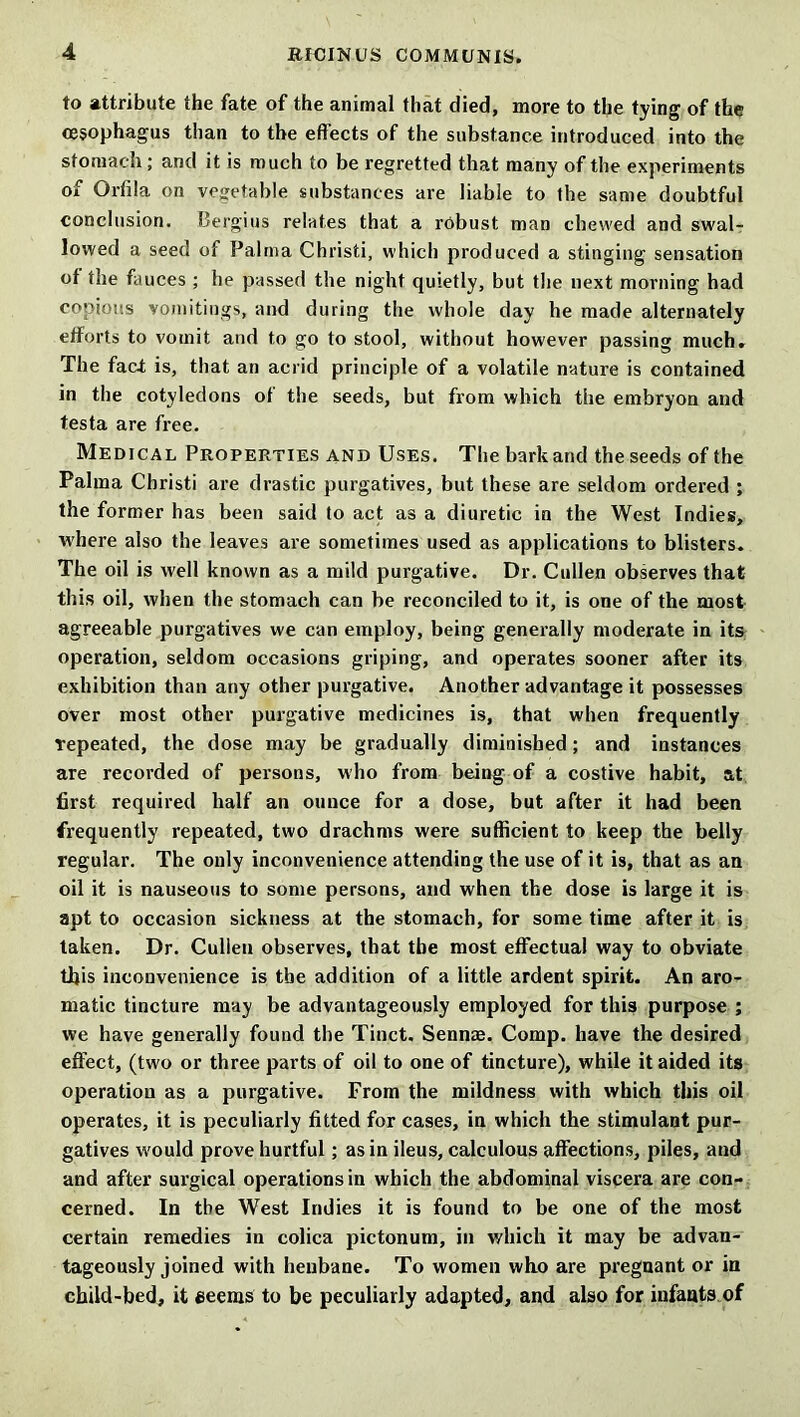 to attribute the fate of the animal that died, more to the tying of the oesophagus than to the effects of the substance introduced into the stomach ; and it is much to be regretted that many of the experiments of Orfila on vegetable substances are liable to the same doubtful conclusion. Bergius relates that a robust man chewed and swal- lowed a seed of Palma Christi, which produced a stinging sensation of the fauces ; he passed the night quietly, but the next morning had copious vomitings, and during the whole day he made alternately efforts to vomit and to go to stool, without however passing much. The fact is, that an acrid principle of a volatile nature is contained in the cotyledons of the seeds, but from which the embryon and testa are free. Medical Properties and Uses. The bark and the seeds of the Palma Christi are drastic purgatives, but these are seldom ordered ; the former has been said to act as a diuretic in the West Indies, where also the leaves are sometimes used as applications to blisters. The oil is well known as a mild purgative. Dr. Cullen observes that this oil, when the stomach can be reconciled to it, is one of the most agreeable purgatives we can employ, being generally moderate in its operation, seldom occasions griping, and operates sooner after its exhibition than any other purgative. Another advantage it possesses over most other purgative medicines is, that when frequently repeated, the dose may be gradually diminished; and instances are recorded of persons, who from being of a costive habit, at first required half an ounce for a dose, but after it had been frequently repeated, two drachms were sufficient to keep the belly regular. The only inconvenience attending the use of it is, that as an oil it is nauseous to some persons, and when the dose is large it is apt to occasion sickness at the stomach, for some time after it is taken. Dr. Cullen observes, that the most effectual way to obviate this inconvenience is the addition of a little ardent spirit. An aro- matic tincture may be advantageously employed for this purpose ; we have generally found the Tinct. Sennae. Comp, have the desired effect, (two or three parts of oil to one of tincture), while it aided its operation as a purgative. From the mildness with which this oil operates, it is peculiarly fitted for cases, in which the stimulant pur- gatives would prove hurtful; as in ileus, calculous affections, piles, and and after surgical operations in which the abdominal viscera are con- cerned. In the West Indies it is found to be one of the most certain remedies in colica pictonum, in which it may be advan- tageously joined with henbane. To women who are pregnant or in child-bed, it eeems to be peculiarly adapted, and also for infants of