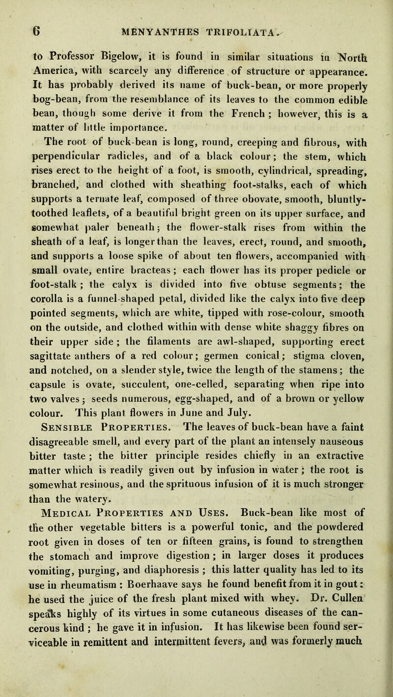 to Professor Bigelow, it is found in similar situations in North America, with scarcely any difference of structure or appearance. It has probably derived its name of buck-bean, or more properly bog-bean, from the resemblance of its leaves to the common edible bean, though some derive it from the French ; howeVer, this is a matter of little importance. The root of buck-bean is long, round, creeping and fibrous, with perpendicular radicles, and of a black colour; the stem, which rises erect to the height of a foot, is smooth, cylindrical, spreading, branched, and clothed with sheathing foot-stalks, each of which supports a ternate leaf, composed of three obovate, smooth, bluntly- toothed leaflets, of a beautiful bright green on its upper surface, and somewhat paler beneath; the flower-stalk rises from within the sheath of a leaf, is longer than the leaves, erect, round, and smooth, and supports a loose spike of about ten flowers, accompanied with small ovate, entire bracteas ; each flower has its proper pedicle or foot-stalk ; the calyx is divided into five obtuse segments; the corolla is a funnel-shaped petal, divided like the calyx into five deep pointed segments, which are white, tipped with rose-colour, smooth on the outside, and clothed within with dense white shaggy fibres on their upper side ; the filaments are awl-shaped, supporting erect sagittate anthers of a red colour; germen conical; stigma cloven, and notched, on a slender style, twice the length of the stamens; the capsule is ovate, succulent, one-celled, separating when ripe into two valves; seeds numerous, egg-shaped, and of a brown or yellow colour. This plant flowers in June and July. Sensible Properties. The leaves of buck-bean have a faint disagreeable smell, and every part of the plant an intensely nauseous bitter taste ; the bitter principle resides chiefly in an extractive matter which is readily given out by infusion in water J the root is somewhat resinous, and the sprituous infusion of it is much stronger than the watery. Medical Properties and Uses. Buck-bean like most of the other vegetable bitters is a powerful tonic, and the powdered root given in doses of ten or fifteen grains, is found to strengthen the stomach and improve digestion ; in larger doses it produces vomiting, purging, and diaphoresis ; this latter quality has led to its use in rheumatism : Boerhaave says he found benefit from it in gout; he used the juice of the fresh plant mixed with whey. Dr. Cullen speaks highly of its virtues in some cutaneous diseases of the can- cerous kind ; he gave it in infusion. It has likewise been found ser- viceable in remittent and intermittent fevers, and was formerly much