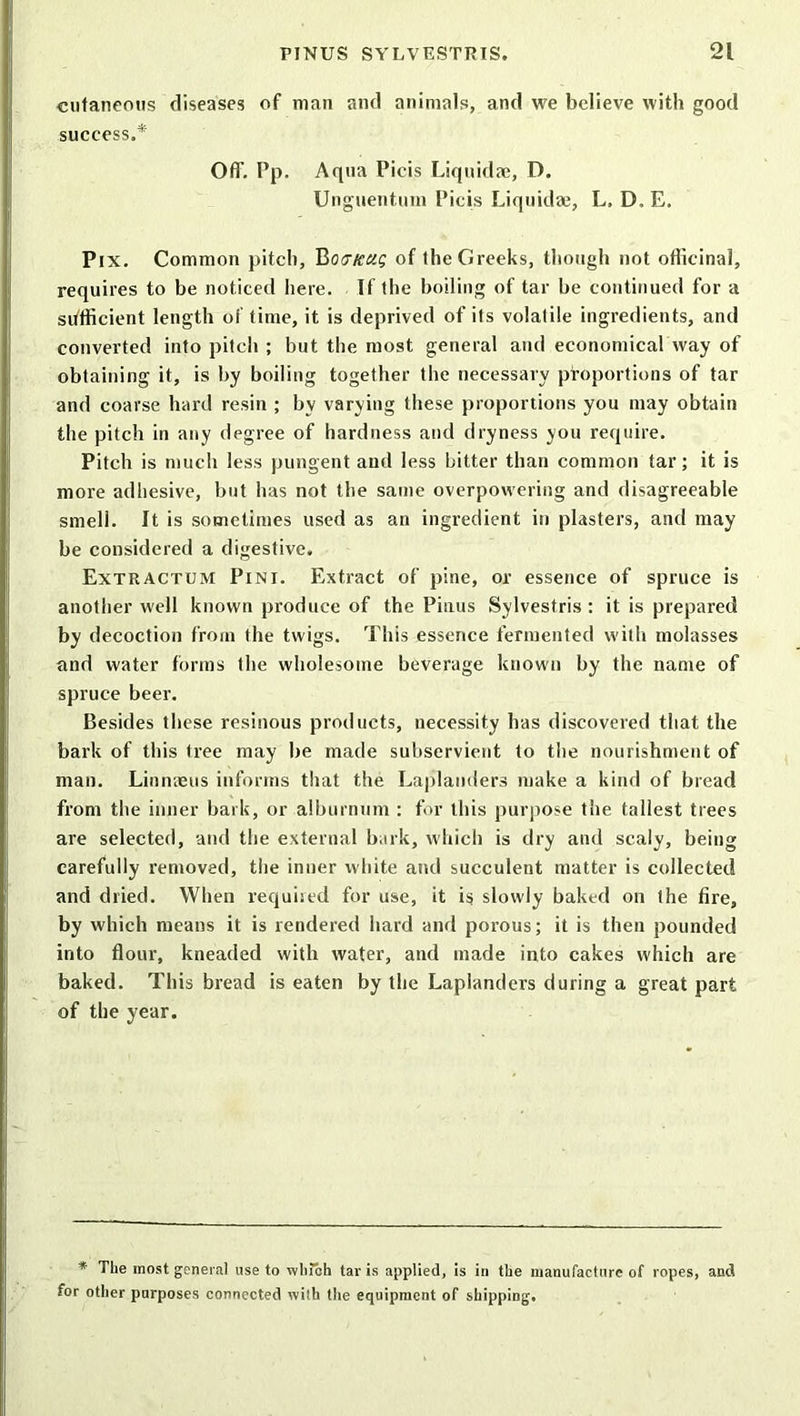 cutaneous diseases of mail and animals, and we believe with good success.* Off. Pp. Aqua Picis Liquidae, D. Unguentum Picis Liquidae, L, D. E. Pix. Common pitch, Botncug of the Greeks, though not officinal, requires to be noticed here. If the boiling of tar be continued for a sufficient length of time, it is deprived of its volatile ingredients, and converted into pitch ; but the most general and economical way of obtaining it, is by boiling together the necessary proportions of tar and coarse hard resin ; by varying these proportions you may obtain the pitch in any degree of hardness and dryness you require. Pitch is much less pungent and less bitter than common tar; it is more adhesive, but has not the same overpowering and disagreeable smell. It is sometimes used as an ingredient in plasters, and may be considered a digestive. Extractum Pint. Extract of pine, or essence of spruce is another well known produce of the Pisius Sylvestris: it is prepared by decoction from the twigs. This essence fermented with molasses and water forms the wholesome beverage known by the name of spruce beer. Besides these resinous products, necessity has discovered that the bark of this tree may be made subservient to the nourishment of man. Linnaeus informs that the Laplanders make a kind of bread from the inner bark, or alburnum : for this purpose the tallest trees are selected, and the external bark, which is dry and scaly, being carefully removed, the inner white and succulent matter is collected and dried. When requiied for use, it is slowly baked on the fire, by which means it is rendered hard and porous; it is then pounded into flour, kneaded with water, and made into cakes which are baked. This bread is eaten by the Laplanders during a great part of the year. * The most general use to which tar is applied, is in the manufacture of ropes, and for other purposes connected with the equipment of shipping.