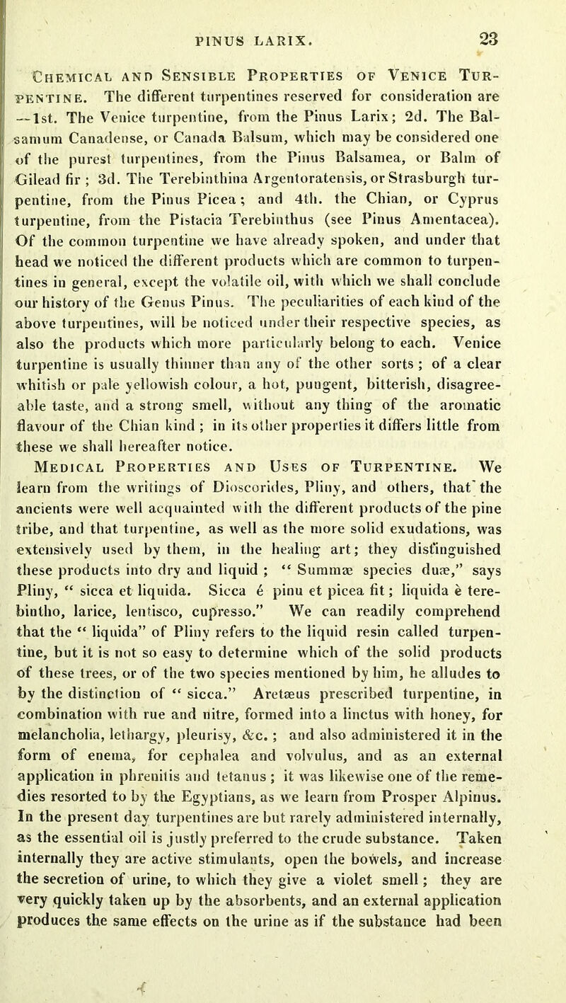 Chemical and Sensible Properties of Venice Tur- pentine. The different turpentines reserved for consideration are — 1st. The Venice turpentine, from the Pinus Larix; 2d. The Bal- sam urn Canadense, or Canada Balsum, which may be considered one of the purest turpentines, from the Pinus Balsamea, or Balm of Gilead fir ; 3d. The Terebinthina Argentoratensis, or Strasburgh tur- pentine, from the Pinus Picea; and 4th. the Chian, or Cyprus turpentine, from the Pistacia Terebinthus (see Pinus Amentacea). Of the common turpentine we have already spoken, and under that head we noticed the different products which are common to turpen- tines in general, except the volatile oil, witli which we shall conclude our history of the Genus Pinus. The peculiarities of each kind of the above turpentines, will be noticed under their respective species, as also the products which more particularly belong to each. Venice turpentine is usually thinner than any of the other sorts ; of a clear whitish or pale yellowish colour, a hot, pungent, bitterish, disagree- able taste, and a strong smell, without any thing of the aromatic flavour of the Chian kind ; in its other properties it differs little from these we shall hereafter notice. Medical Properties and Uses of Turpentine. We iearn from the writings of Dioscorides, Pliny, and others, that the ancients were well acquainted with the different products of the pine tribe, and that turpentine, as well as the more solid exudations, was extensively used by them, in the healing art; they distinguished these products into dry and liquid ; “ Summae species duse,” says Pliny, “ sicca et liquida. Sicca £ pinu et picea fit; liquida e tere- bintho, larice, lentisco, cupresso.” We can readily comprehend that the “ liquida” of Pliny refers to the liquid resin called turpen- tine, but it is not so easy to determine which of the solid products of these trees, or of the two species mentioned by him, he alludes to by the distinction of “ sicca.” Aretaeus prescribed turpentine, in combination with rue and nitre, formed into a linctus with honey, for melancholia, lethargy, pleurisy, &c. ; and also administered it in the form of enema, for cephalea and volvulus, and as an external application in phrenilis and tetanus ; it was likewise one of the reme- dies resorted to by the Egyptians, as we learn from Prosper Alpiuus. In the present day turpentines are but rarely administered internally, as the essential oil is justly preferred to the crude substance. Taken internally they are active stimulants, open the bowels, and increase the secretion of urine, to which they give a violet smell; they are very quickly taken up by the absorbents, and an external application produces the same effects on the urine as if the substance had been