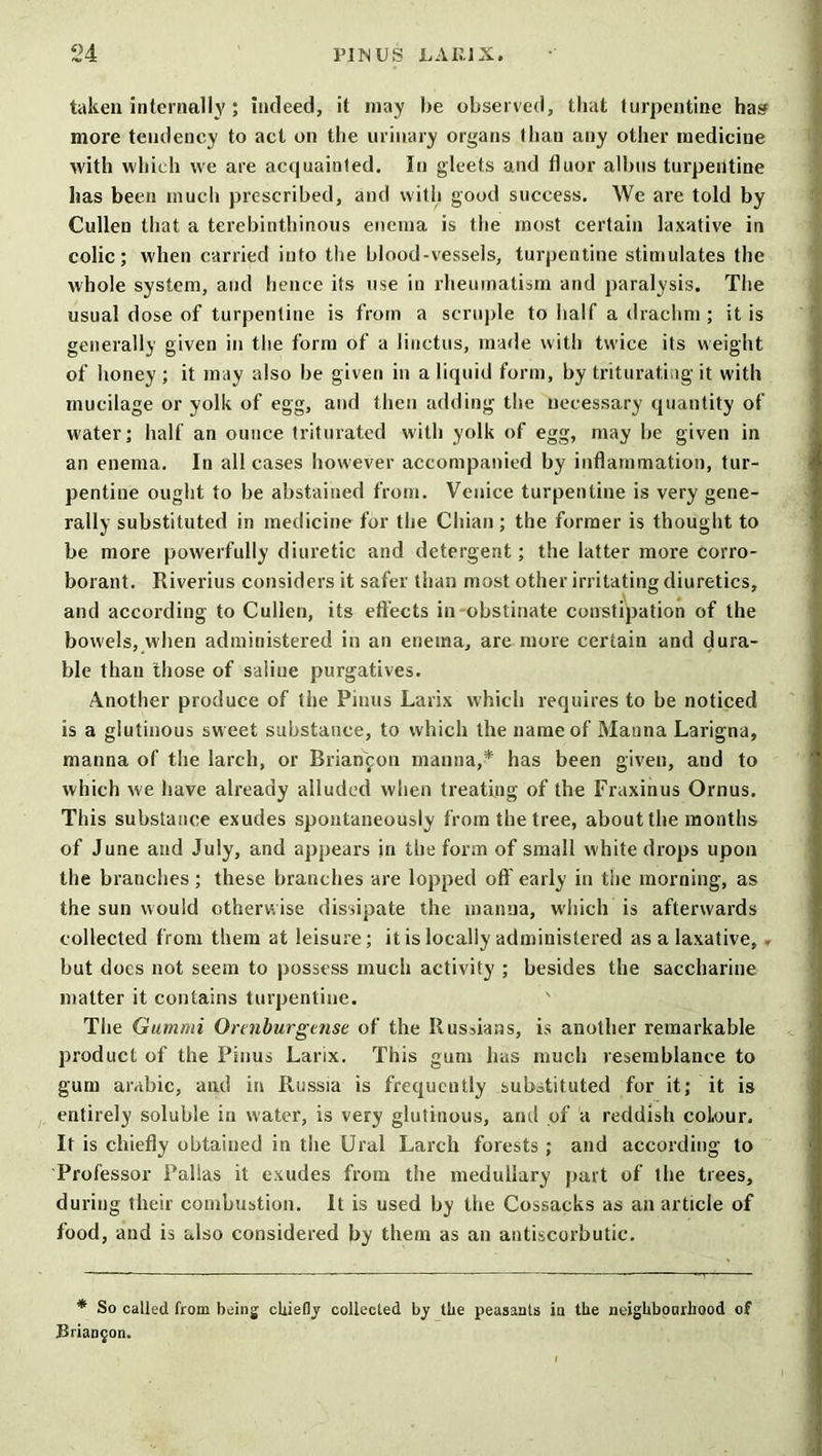 taken internally; indeed, it may be observed, that turpentine hasf more tendency to act on the urinary organs than any other medicine with which we are acquainted. In gleets and fluor albus turpentine has been much prescribed, and with good success. We are told by Cullen that a terebinthinous enema is the most certain laxative in colic; when carried into the blood-vessels, turpentine stimulates the whole system, and hence its use in rheumatism and paralysis. The usual dose of turpentine is from a scruple to half a drachm ; it is generally given in the form of a linctus, made with twice its weight of honey ; it may also be given in a liquid form, by triturating it with mucilage or yolk of egg, and then adding the necessary quantity of water; half an ounce triturated with yolk of egg, may be given in an enema. In all cases however accompanied by inflammation, tur- pentine ought to be abstained from. Venice turpentine is very gene- rally substituted in medicine for the Chian ; the former is thought to be more powerfully diuretic and detergent; the latter more corro- borant. Riverius considers it safer than most other irritating diuretics, and according to Cullen, its effects in-obstinate constipation of the bowels, when administered in an enema, are more certain and dura- ble than those of saline purgatives. Another produce of the Pinus Larix which requires to be noticed is a glutinous sw eet substance, to which the name of Manna Larigna, manna of the larch, or Brianfon manna,* has been given, and to which we have already alluded when treating of the Fraxinus Ornus. This substance exudes spontaneously from the tree, about the months of June and July, and appears in the form of small white drops upon the branches; these branches are lopped oft'early in the morning, as the sun would otherwise dissipate the manna, wdiich is afterwards collected from them at leisure; it is locally administered as a laxative, . but does not seem to possess much activity ; besides the saccharine matter it contains turpentine. The Gummi Orenburgtnse of the Rusdans, is another remarkable product of the Pinus Larix. This gum has much resemblance to gum arabic, and in Russia is frequently substituted for it; it is entirely soluble in water, is very glutinous, and of a reddish coLour. It is chiefly obtained in the Ural Larch forests ; and according to Professor Pallas it exudes from the medullary part of the trees, during their combustion. It is used by the Cossacks as an article of food, and is also considered by them as an antiscorbutic. * So called from being chiefly collected by the peasants in the noiglrbonrhood of Brianjon.