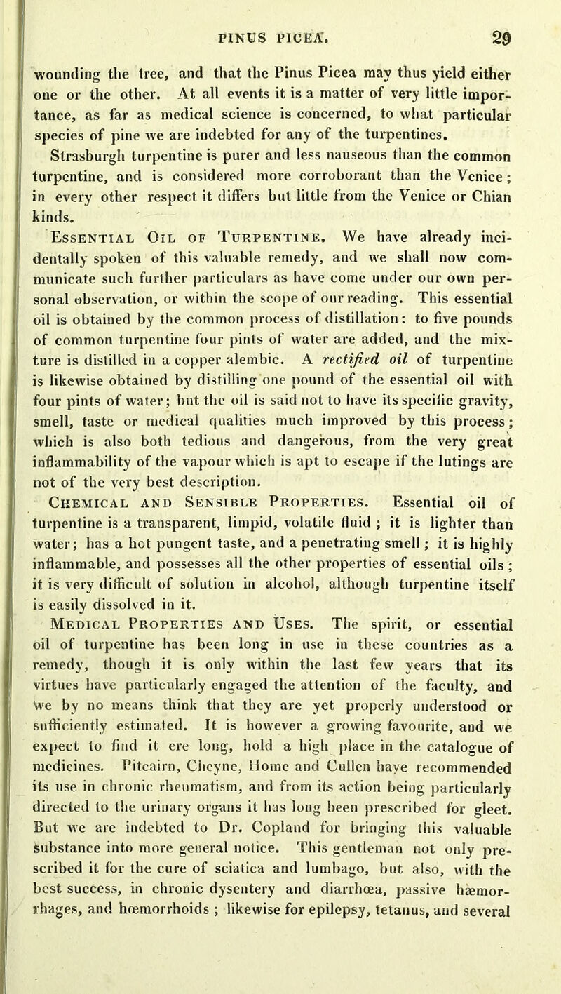 wounding the free, and that the Pinus Picea may thus yield either one or the other. At all events it is a matter of very little impor- tance, as far as medical science is concerned, to what particular species of pine we are indebted for any of the turpentines, Strasburgh turpentine is purer and less nauseous than the common turpentine, and is considered more corroborant than the Venice ; in every other respect it differs but little from the Venice or Chian kinds. Essential Oil of Turpentine, We have already inci- dentally spoken of this valuable remedy, and we shall now com- municate such further particulars as have come under our own per- sonal observation, or within the scope of our reading. This essential oil is obtained by the common process of distillation: to five pounds of common turpentine four pints of water are added, and the mix- ture is distilled in a copper alembic. A rectified oil of turpentine is likewise obtained by distilling one pound of the essential oil with four pints of water; but the oil is said not to have its specific gravity, smell, taste or medical qualities much improved by this process; which is also both tedious and dangerous, from the very great inflammability of the vapour which is apt to escape if the lutings are not of the very best description. Chemical and Sensible Properties. Essential oil of turpentine is a transparent, limpid, volatile fluid ; it is lighter than water; has a hot pungent taste, and a penetrating smell ; it is highly inflammable, and possesses all the other properties of essential oils ; it is very difficult of solution in alcohol, although turpentine itself is easily dissolved in it. Medical Properties and Uses. The spirit, or essential oil of turpentine has been long in use in these countries as a remedy, though it is only within the last few years that its virtues have particularly engaged the attention of the faculty, and We by no means think that they are yet properly understood or sufficiently estimated. It is however a growing favourite, and we expect to find it ere long, hold a high place in the catalogue of medicines. Pitcairn, Cheyne, Home and Cullen have recommended its use in chronic rheumatism, and from its action being particularly directed to the urinary organs it has long been prescribed for gleet. But we are indebted to Dr. Copland for bringing this valuable Substance into more general notice. This gentleman not only pre- scribed it for the cure of sciatica and lumbago, but also, with the best success, in chronic dysentery and diarrhoea, passive haemor- rhages, and haemorrhoids ; likewise for epilepsy, tetanus, and several