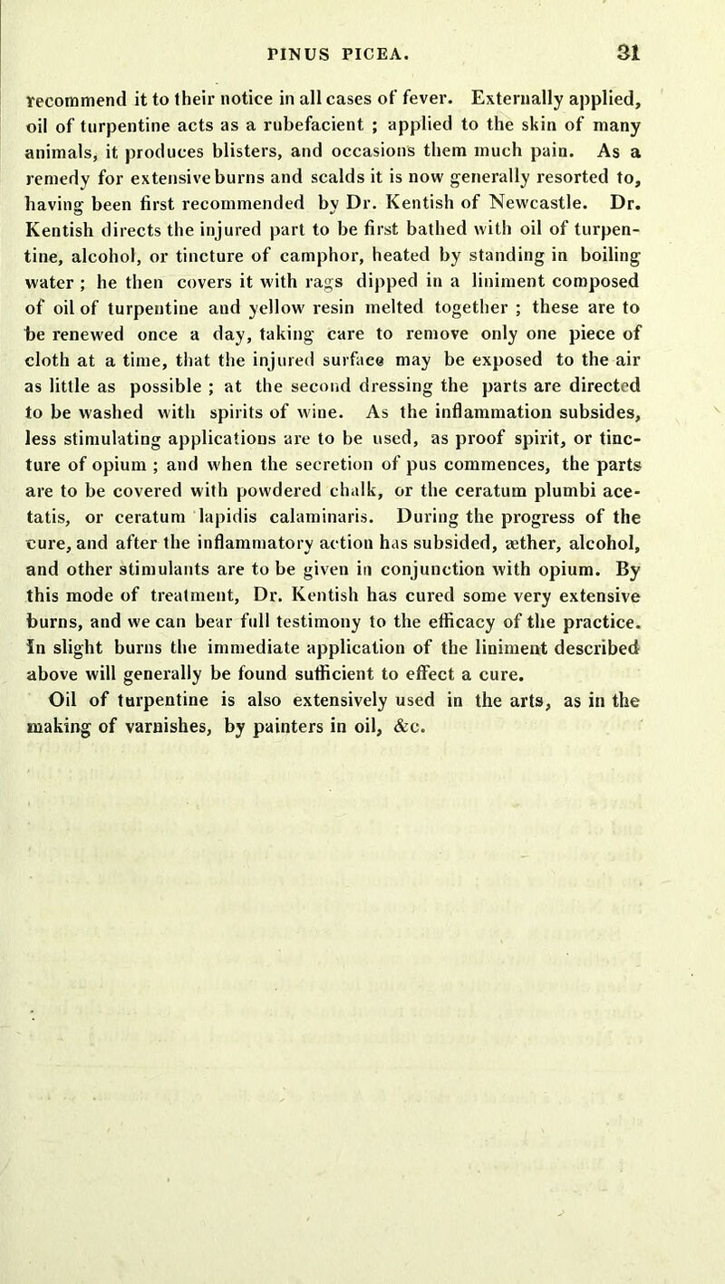 recommend it to their notice in all cases of fever. Externally applied, oil of turpentine acts as a rubefacient ; applied to the skin of many animals, it produces blisters, and occasions them much pain. As a remedy for extensive burns and scalds it is now generally resorted to, having been first recommended by Dr. Kentish of Newcastle. Dr. Kentish directs the injured part to be first bathed with oil of turpen- tine, alcohol, or tincture of camphor, heated by standing in boiling water ; he then covers it with rags dipped in a liniment composed of oil of turpentine and yellow resin melted together ; these are to be renewed once a day, taking care to remove only one piece of cloth at a time, that the injured surface may be exposed to the air as little as possible ; at the second dressing the parts are directed to be washed with spirits of wine. As the inflammation subsides, less stimulating applications are to be used, as proof spirit, or tinc- ture of opium ; and when the secretion of pus commences, the parts are to be covered with powdered chalk, or the ceratum plumbi ace- tatis, or ceratum lapidis calaminaris. During the progress of the cure, and after the inflammatory action has subsided, aether, alcohol, and other stimulants are to be given in conjunction with opium. By this mode of treatment, Dr. Kentish has cured some very extensive burns, and we can bear full testimony to the efficacy of the practice. In slight burns the immediate application of the liniment described above will generally be found sufficient to effect a cure. Oil of turpentine is also extensively used in the arts, as in the making of varnishes, by painters in oil, &c.