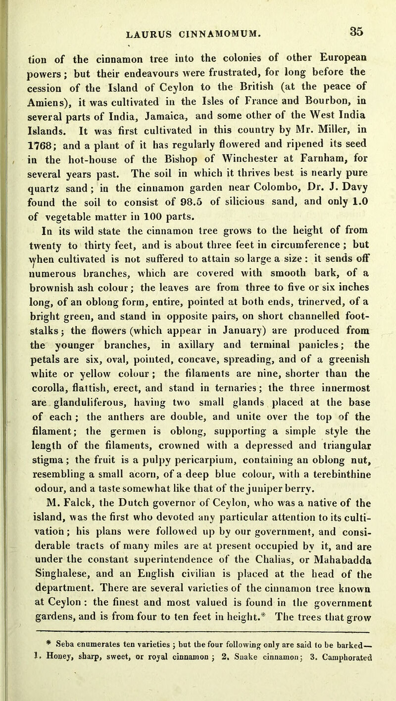 35 tion of the cinnamon tree into the colonies of other European powers; but their endeavours were frustrated, for long before the cession of the Island of Ceylon to the British (at the peace of Amiens), it was cultivated in the Isles of France and Bourbon, in several parts of India, Jamaica, and some other of the West India Islands. It was first cultivated in this country by Mr. Miller, in 1768; and a plant of it has regularly flowered and ripened its seed in the hot-house of the Bishop of Winchester at Farnham, for several years past. The soil in which it thrives best is nearly pure quartz sand; in the cinnamon garden near Colombo, Dr. J. Davy found the soil to consist of 98.5 of silicious sand, and only 1.0 of vegetable matter in 100 parts. In its wild state the cinnamon tree grows to the height of from twenty to thirty feet, and is about three feet in circumference ; but when cultivated is not suffered to attain so large a size : it sends off numerous branches, which are covered with smooth bark, of a brownish ash colour; the leaves are from three to five or six inches long, of an oblong form, entire, pointed at both ends, trinerved, of a bright green, and stand in opposite pairs, on short channelled foot- stalks ; the flowers (which appear in January) are produced from the younger branches, in axillary and terminal panicles; the petals are six, oval, pointed, concave, spreading, and of a greenish white or yellow colour ; the filaments are nine, shorter than the corolla, flattish, erect, and stand in ternaries; the three innermost are glanduliferous, having two small glands placed at the base of each ; the anthers are double, and unite over the top of the filament; the germen is oblong, supporting a simple style the length of the filaments, crowned with a depressed and triangular stigma; the fruit is a pulpy pericarpium, containing an oblong nut, resembling a small acorn, of a deep blue colour, with a terebinthine odour, and a taste somewhat like that of the juniper berry. M. Falck, the Dutch governor of Ceylon, who w'as a native of the island, was the first who devoted any particular attention to its culti- vation ; his plans were followed up by our government, and consi- derable tracts of many miles are at present occupied by it, and are under the constant superintendence of the Chalias, or Mahabadda Singhalese, and an English civilian is placed at the head of the department. There are several varieties of the cinnamon tree known at Ceylon : the finest and most valued is found in the government gardens, and is from four to ten feet in height.* The trees that grow * Seba enumerates ten varieties ; but the four following only are said to be barked 1. Honey, sharp, sweet, or royal cinnamon; 2. Snake cinnamon; 3. Camphorated
