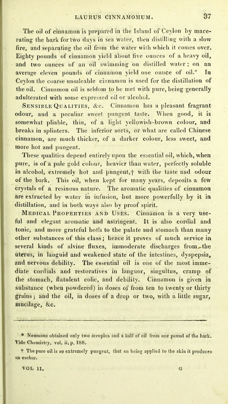 The oil of cinnamon is prepared in {he Island of Ceylon by mace- rating the bark for two days in sea water, then distilling with a slow fire, and separating the oil from the water with which it conies over. Eighty pounds of cinnamon yield about five ounces of a heavy oil, and two ounces of an oil swimming on distilled water; on an average eleven pounds of cinnamon yield one ounce of oil.* In Ceylon the coarse unsaleable cinnamon is used for the distillation of the oil. Cinnamon oil is seldom to be met with pure, being-generally adulterated with some expressed oil or alcohol. Sensible Qualities, &c. Cinnamon has a pleasant fragrant odour, and a peculiar sweet pungent taste. When good, it is somewhat pliable, thin, of a light yellpwish-brown colour, and breaks in splinters. The inferior sorts, or what are called Chinese cinnamon, are much thicker, of a darker colour, less sweet, and more hot and pungent. These qualities depend entirely upon the essential oil, which, when pure, is of a pale gold colour, heavier than water, perfectly soluble in alcohol, extremely hot and pungent,f with the taste and odour of the bark. This oil, when kept for many years, deposits a few crystals of a resinous nature. The aromatic qualities of cinnamon are extracted by water in infusion, but more powerfully by it in distillation, and in both ways also by proof spirit. Medical Properties and Uses. Cinnamon is a very use- ful and elegant aromatic and astringent. It is also cordial and tonic, and more grateful both to the palate and stomach than many other substances of this class; hence it proves of much service in several kinds of alvine fluxes, immoderate discharges from^the uterus, in languid and weakened state of the intestines, dyspepsia, and nervous debility. The essential oil is one of the most imme- diate cordials and restoratives in languor, singultus, cramp of the stomach, flatulent colic, and debility. Cinnamon is given in substance (when powdered) in doses of from ten to twenty or thirty grains; and the oil, in doses of a drop or two, with a little sugar, mucilage, &c. * Neumann obtained only two scruples and a half of oil from one pound of file bark. Vide Chemistry, vol. ii.p. 188. + The pure oil is so extremely pungent, that on being applied to the skin it produces an eschar. VOL II. G