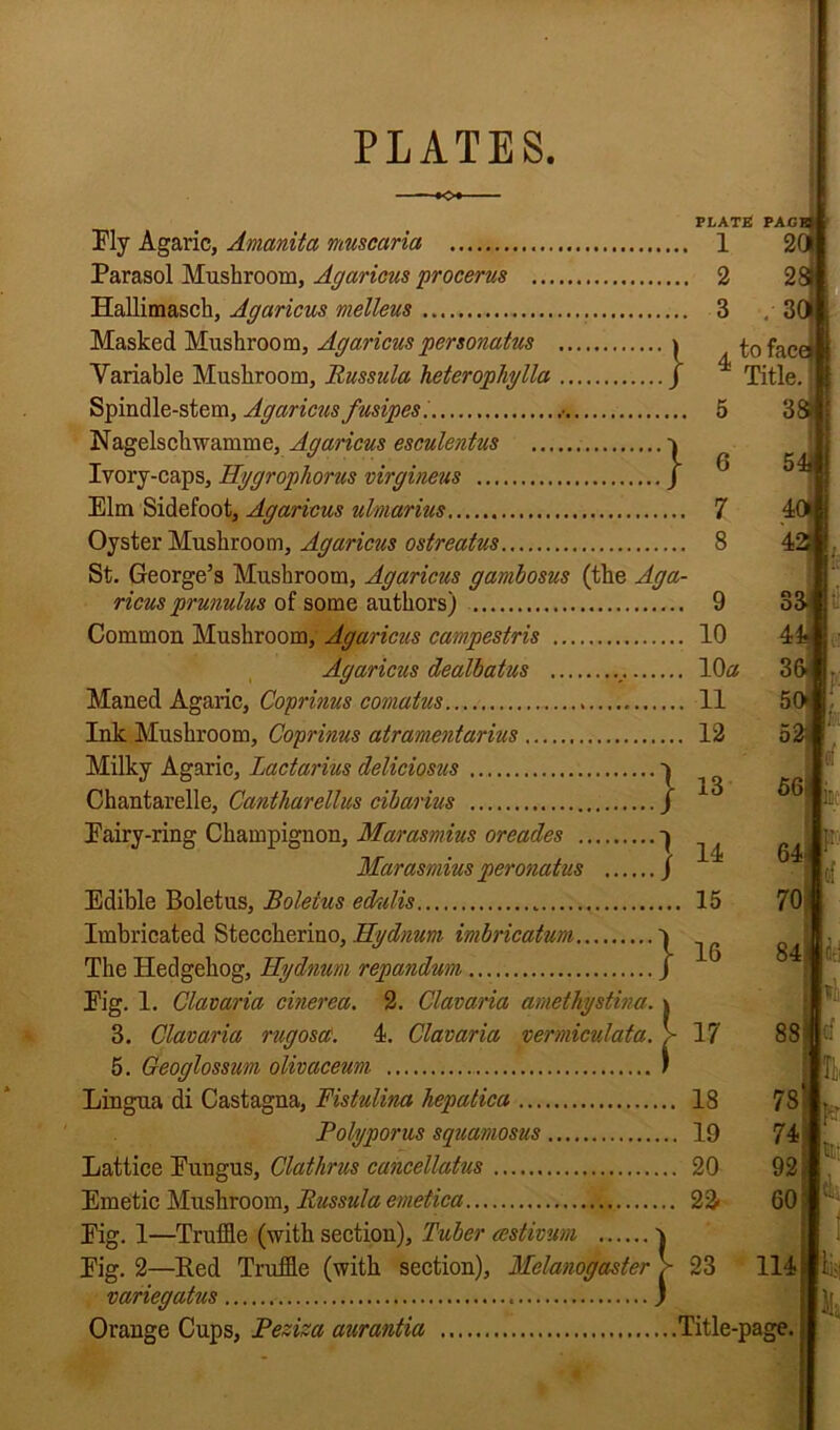 PLATES. PLATS PAC Fly Agaric, Amanita muscaria 1 2' Parasol Mushroom, Agaricus procerus 2 2 Hallimasch, Agaricus melleus 3 , 3 Masked Mushroom, Agaricus personatus * tofaci Variable Mushroom, Russula heterophylla / ^ Title. 13 14 36 50 52 56 Spindle-stem, Agaricus fusipes'. • 5 Nagelschwamme, Agaricus esculentus v Ivory-caps, Hygrophorus virgineus / ^ Elm Sidefoot, Agaricus ulmarius 7 Oyster Mushroom, Agaricus ostreatus 8 St. George’s Mushroom, Agaricus gambosus (the Aga- ricus prunuhis of some authors) 9 Common Mushroom, Agaricus campestris 10 Agaricus dealbatus _. 10a Maned Agaric, Coprinus comatus 11 Ink Mushroom, Coprinus atramentarius 12 Milky Agaric, Lactarius deliciosus ... 1 Chantarelle, Cantharellus cibarius / Eairy-ring Champignon, Marasmius oreades ^ Marasmius peronatus / Edible Boletus, Boletus edulis 15 Imbricated Steccherino, Hydnurn imbrication v The Hedgehog, Kydnum repanduin J Fig. 1. Clavaria cinerea. 2. Clavaria amethystina. \ 3. Clavaria rugoscC. 4. Clavaria vermiculata. > 17 5. Geoglossum olivaceum J Lingua di Castagna, Fistulina hepatica 18 Polyporus squamosus 19 Lattice Fungus, Clathrus cancellatus 20 Emetic Mushroom, Russula emetica 22< Fig. 1—Truffle (with section). Tuber cestivum v Fig. 2—Red Truffle (with section), Melanogaster > 23 variegatus j Orange Cups, Peziza aurantia Title-page. 64 70 tr. 84 if. 88 78 74 I 92 60: ml;