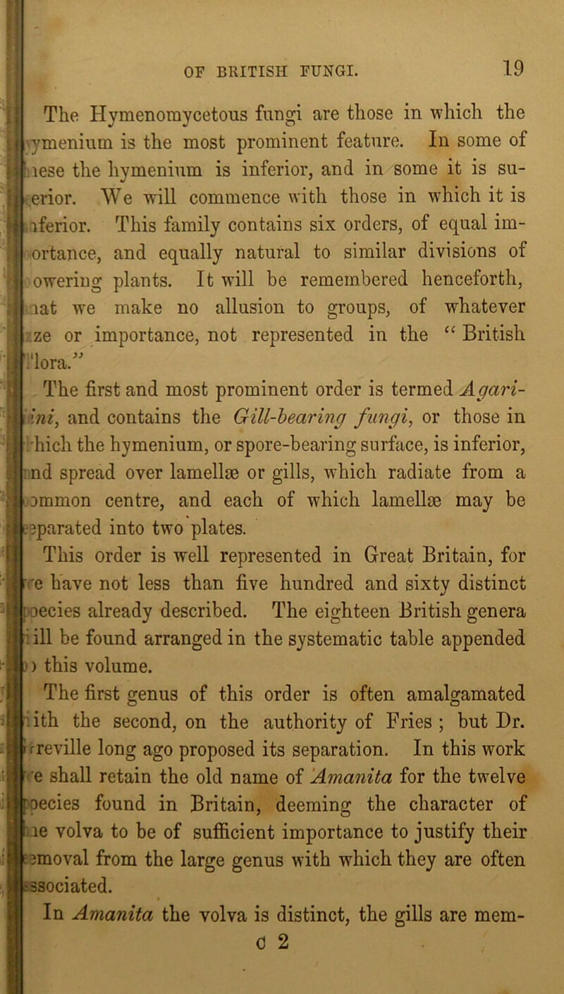 The Hymenomycetous fungi are those in which the ymenium is the most prominent feature. In some of f iese the hymenium is inferior, and in some it is su- erior. We will commence with those in which it is iferior. This family contains six orders, of equal im- | ortance, and equally natural to similar divisions of owering plants. It will be remembered henceforth, oat wre make no allusion to groups, of whatever I ze or importance, not represented in the “ British fi'lora.” The first and most prominent order is termed Agari- [ Ini, and contains the Gill-bearing fungi, or those in •hich the hymenium, or spore-bearing surface, is inferior, I nd spread over lamellae or gills, which radiate from a ommon centre, and each of which lamellae may be t eparated into two plates. This order is well represented in Great Britain, for Be have not less than five hundred and sixty distinct Decies already described. The eighteen British genera [ ill be found arranged in the systematic table appended i) this volume. The first genus of this order is often amalgamated I ith the second, on the authority of Fries ; but Dr. rreville long ago proposed its separation. In this work e shall retain the old name of Amanita for the twelve roecies found in Britain, deeming the character of J ie volva to be of sufficient importance to justify their e nnoval from the large genus with which they are often :ssociated. In Amanita the volva is distinct, the gills are mem- 0 2