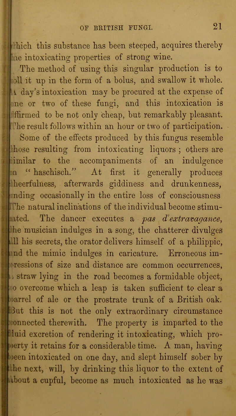 ':hich this substance has been steeped, acquires thereby be intoxicating properties of strong wine. The method of using this singular production is to oil it up in the form of a bolus, and swallow it whole, i day's intoxication may be procured at the expense of ne or two of these fungi, and this intoxication is ffirmed to be not only cheap, but remarkably pleasant. ?he result follows within an hour or two of participation. Some of the effects produced by this fungus resemble hose resulting from intoxicating liquors ; others are imilar to the accompaniments of an indulgence :n “ haschisch. At first it generally produces [ heerfulness, afterwards giddiness and drunkenness, nding occasionally in the entire loss of consciousness [The natural inclinations of the individual become stimu- lated. The dancer executes a pas d‘extravagance, |; he musician indulges in a song, the chatterer divulges i ,11 his secrets, the orator delivers himself of a philippic, Lnd the mimic indulges in caricature. Erroneous im- pressions of size and distance are common occurrences, .1 straw lying in the road becomes a formidable object, o overcome which a leap is taken sufficient to clear a [ )arrel of ale or the prostrate trunk of a British oak. But this is not the only extraordinary circumstance ;onnected therewith. The property is imparted to the :laid excretion of rendering it intoxicating, which pro- | >erty it retains for a considerable time. A man, having >een intoxicated on one day, and slept himself sober by [ he next, will, by drinking this liquor to the extent of . ibout a cupful, become as much intoxicated as he was