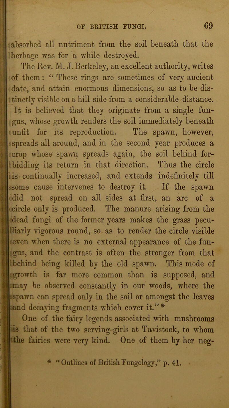 absorbed all nutriment from the soil beneatli that the herbage was for a while destroyed. The Rev. M. J. Berkeley, an excellent authority, writes of them: “ These rings are sometimes of very ancient date, and attain enormous dimensions, so as to be dis- tinctly visible on a hill-side from a considerable distance. It is believed that they originate from a single fun- gus, whose growth renders the soil immediately beneath unfit for its reproduction. The spawn, however, -spreads all around, and in the second year produces a crop whose spawn spreads again, the soil behind for- bidding; its return in that direction. Thus the circle is continually increased, and extends indefinitely till ; -some cause intervenes to destroy it. If the spawn did not spread on all sides at first, an arc of a circle only is produced. The manure arising from the dead fungi of the former years makes the grass pecu- Uiarly vigorous round, so. as to render the circle visible (even when there is no external appearance of the fun- i .gus, and the contrast is often the stronger from that behind being killed by the old spawn. This mode of • .growth is far more common than is supposed, and may be observed constantly in our woods, where the (3pawn can spread only in the soil or amongst the leaves ;and decaying fragments which cover it.”* One of the fairy legends associated with mushrooms is that of the two serving-girls at Tavistock, to whom the fairies were very kind. One of them by her neg- * “Outlines of British Fungology,” p. 41.