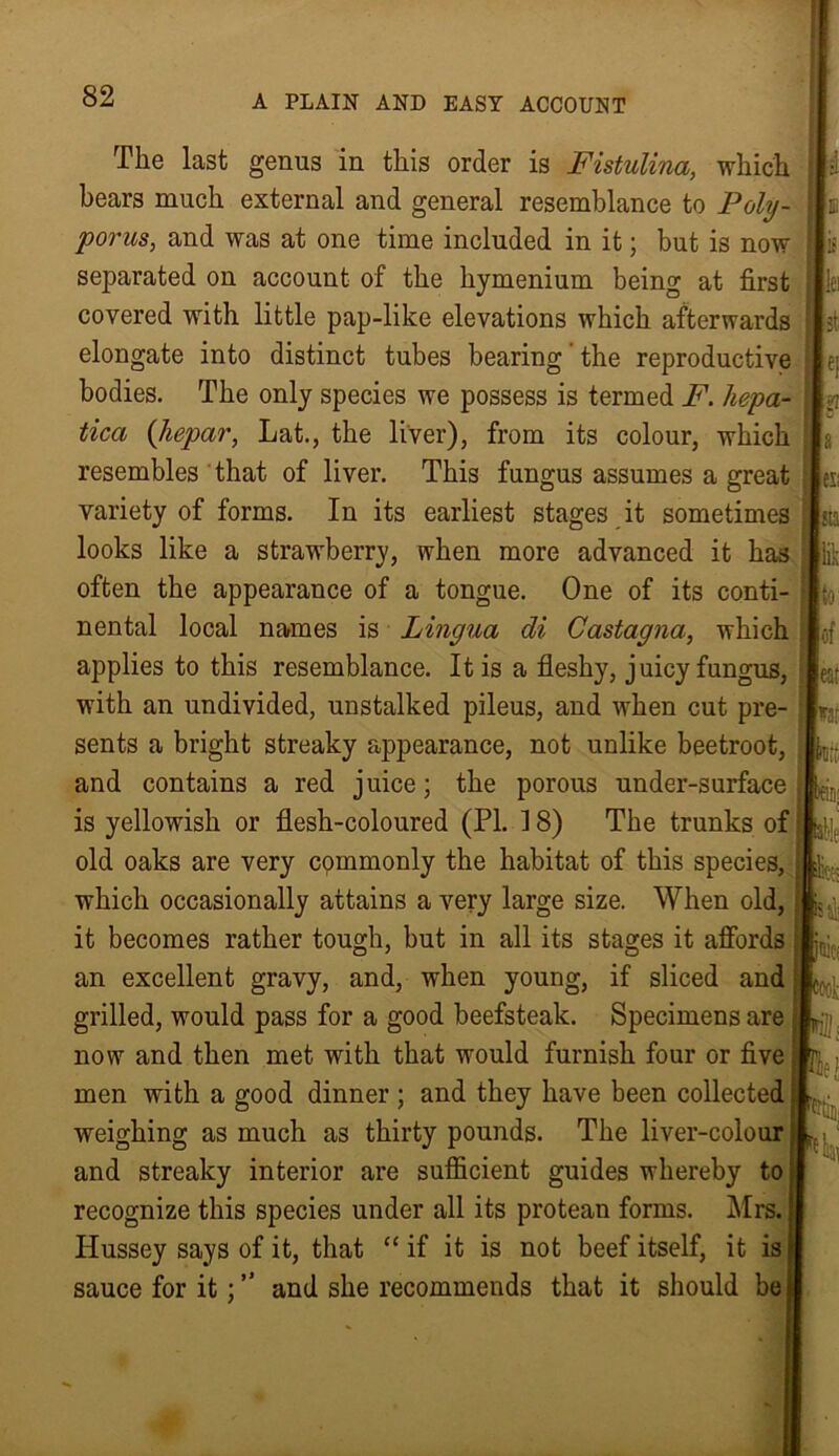 The last genus in this order is Fistulina, which bears much external and general resemblance to Poly- porus, and was at one time included in it; but is now separated on account of the hymenium being at first covered with little pap-like elevations which afterwards elongate into distinct tubes bearing'the reproductive bodies. The only species we possess is termed F. liepa- tica (hepar, Lat., the liver), from its colour, which resembles that of liver. This fungus assumes a great variety of forms. In its earliest stages it sometimes looks like a strawberry, when more advanced it has often the appearance of a tongue. One of its conti- nental local names is Lingua di Castagna, which applies to this resemblance. It is a fleshy, juicy fungus, with an undivided, unstalked pileus, and when cut pre- sents a bright streaky appearance, not unlike beetroot, and contains a red juice; the porous under-surface is yellowish or flesh-coloured (PI. 18) The trunks of old oaks are very cpmmonly the habitat of this species, which occasionally attains a very large size. When old, it becomes rather tough, but in all its stages it affords an excellent gravy, and, when young, if sliced and grilled, would pass for a good beefsteak. Specimens are now and then met with that would furnish four or five men with a good dinner ; and they have been collected weighing as much as thirty pounds. The liver-colour and streaky interior are sufficient guides whereby to recognize this species under all its protean forms. Mrs. Hussey says of it, that “ if it is not beef itself, it is sauce for it; ” and she recommends that it should be . ei *7 fl; sta if to of eat in1 ieh P' pit Pc< «ok KB. If!