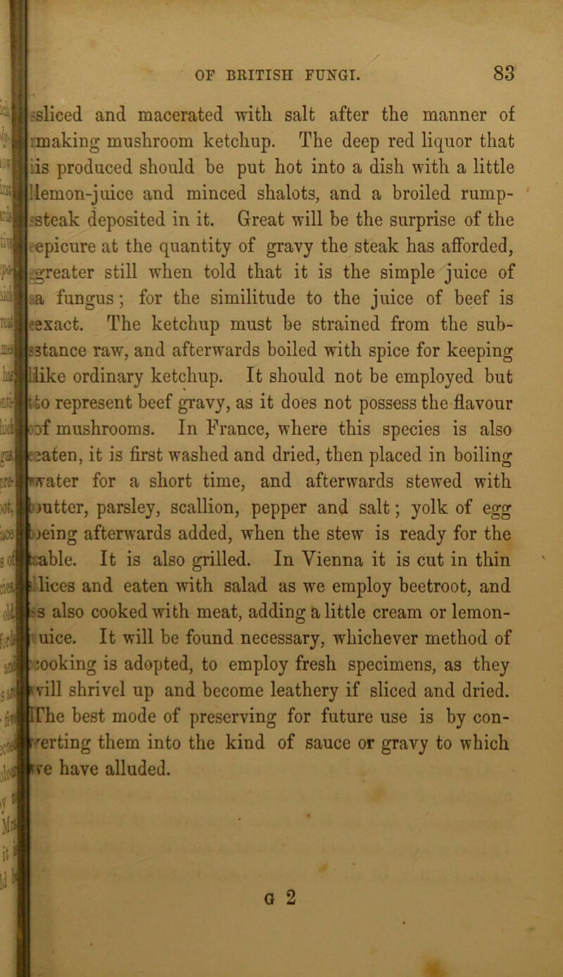 -sliced and macerated with salt after the manner of :making mushroom ketchup. The deep red liquor that iis produced should be put hot into a dish with a little 'lemon-juice and minced shalots, and a broiled rump- ssteak deposited in it. Great will be the surprise of the tepicure at the quantity of gravy the steak has afforded, -greater still when told that it is the simple juice of a fungus; for the similitude to the juice of beef is exact. The ketchup must be strained from the sub- stance raw, and afterwards boiled with spice for keeping e ordinary ketchup. It should not be employed but to represent beef gravy, as it does not possess the flavour . 3f mushrooms. In France, where this species is also aten, it is first washed and dried, then placed in boiling ater for a short time, and afterwards stewed with mtter, parsley, scallion, pepper and salt; yolk of egg )eing afterwards added, when the stew is ready for the ble. It is also grilled. In Vienna it is cut in thin lices and eaten with salad as we employ beetroot, and s also cooked with meat, adding a little cream or lernon- uice. It will be found necessary, whichever method of ;ooking i3 adopted, to employ fresh specimens, as they vill shrivel up and become leathery if sliced and dried. Che best mode of preserving for future use is by con- rerting them into the kind of sauce or gravy to which re have alluded.