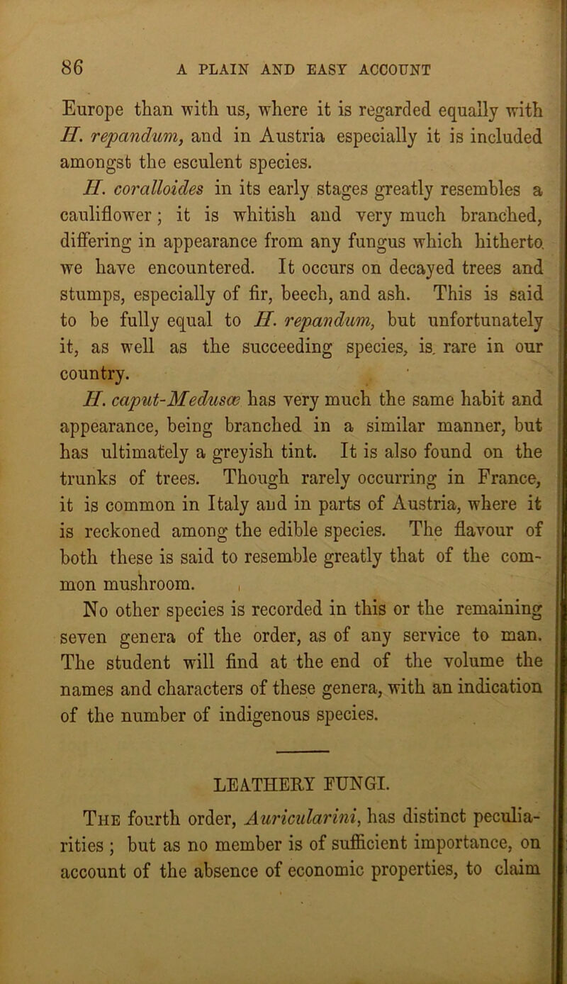 Europe than with us, where it is regarded equally with II. repandum, and in Austria especially it is included amongst the esculent species. II. coralloides in its early stages greatly resembles a cauliflower; it is whitish and very much branched, differing in appearance from any fungus which hitherto, we have encountered. It occurs on decayed trees and stumps, especially of fir, beech, and ash. This is said to be fully equal to II. repandum, but unfortunately it, as well as the succeeding species, is. rare in our country. H. caput-Medusa; has very much the same habit and appearance, being branched in a similar manner, but has ultimately a greyish tint. It is also found on the trunks of trees. Though rarely occurring in France, it is common in Italy and in parts of Austria, where it is reckoned among the edible species. The flavour of both these is said to resemble greatly that of the com- mon mushroom. , No other species is recorded in this or the remaining seven genera of the order, as of any service to man. The student will find at the end of the volume the names and characters of these genera, with an indication of the number of indigenous species. LEATHERY FUNGI. The fourth order, Auricularini, has distinct peculia- rities ; but as no member is of sufficient importance, on account of the absence of economic properties, to claim