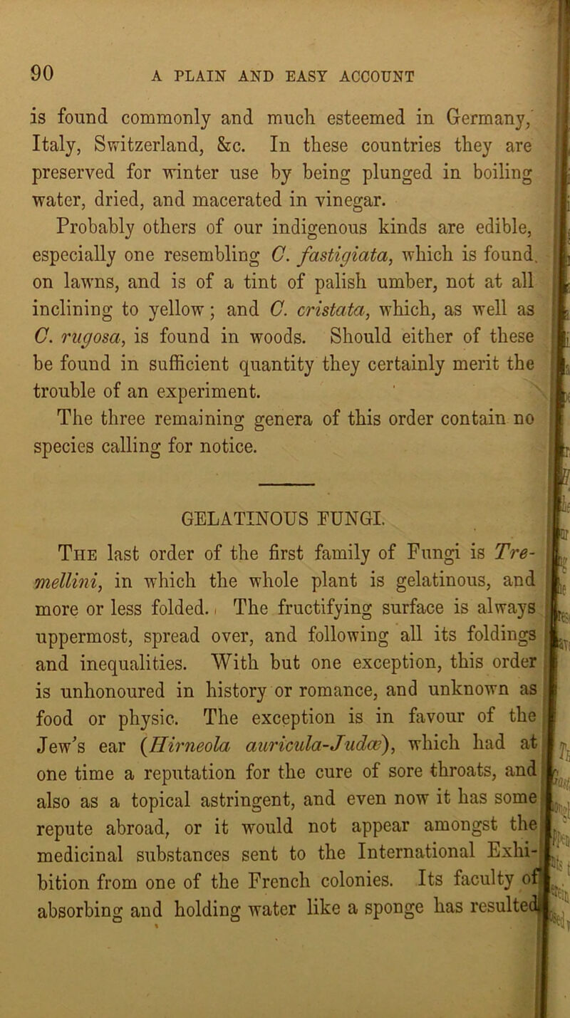 is found commonly and much esteemed in Germany, Italy, Switzerland, &c. In these countries they are preserved for winter use by being plunged in boiling water, dried, and macerated in vinegar. Probably others of our indigenous kinds are edible, especially one resembling C. fastigiata, which is found, on lawns, and is of a tint of palish umber, not at all inclining to yellow; and C. cristata, which, as well as C. rugosa, is found in woods. Should either of these be fouud in sufficient quantity they certainly merit the trouble of an experiment. The three remaining genera of this order contain no species calling for notice. GELATINOUS EUNGI. The last order of the first family of Fungi is Tre- mellini, in which the whole plant is gelatinous, and more or less folded.. The fructifying surface is always uppermost, spread over, and following all its foldings and inequalities. With but one exception, this order is unhonoured in history or romance, and unknown as food or physic. The exception is in favour of the Jew's ear (Hirneola auricula-Judce), which had at one time a reputation for the cure of sore throats, and also as a topical astringent, and even now it has some repute abroad, or it would not appear amongst the medicinal substances sent to the International Exhi- bition from one of the French colonies. Its faculty of absorbing and holding water like a sponge has resultec pm