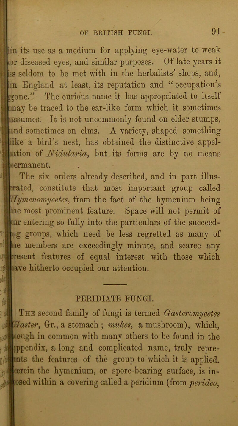 in its use as a medium for applying eye-water to weak or diseased eyes, and similar purposes. Of late years it is seldom to be met with in the herbalists’ shops, and, :n England at least, its reputation and “occupation’s -rone.” The curious name it has appropriated to itself lay be traced to the ear-like form which it sometimes tssumes. It is not uncommonly found on elder stumps, ,nd sometimes on elms. A variety, shaped something ike a bird’s nest, has obtained the distinctive appel- lation of Nidulciria, but its forms are by no means permanent. The six orders already described, and in part illus- : rated, constitute that most important group called Tymenomycetes, from the fact of the hymenium being he most prominent feature. Space will not permit of rentering so fully into the particulars of the succeed- ig groups, which need be less regretted as many of ue members are exceedingly minute, and scarce any •esent features of equal interest with those which :ave hitherto occupied our attention. PERIDIATE FUNGI. TnE second family of fungi is termed Gasteromycetes Gaster, Gr., a stomach ; mukes, a mushroom), which, <ough in common with many others to be found in the ;ppendix, a long and complicated name, truly repre- mts the features of the group to which it is applied, ‘erein the liymenium, or spore-bearing surface, is in- ised within a covering called a peridium (from perideo,