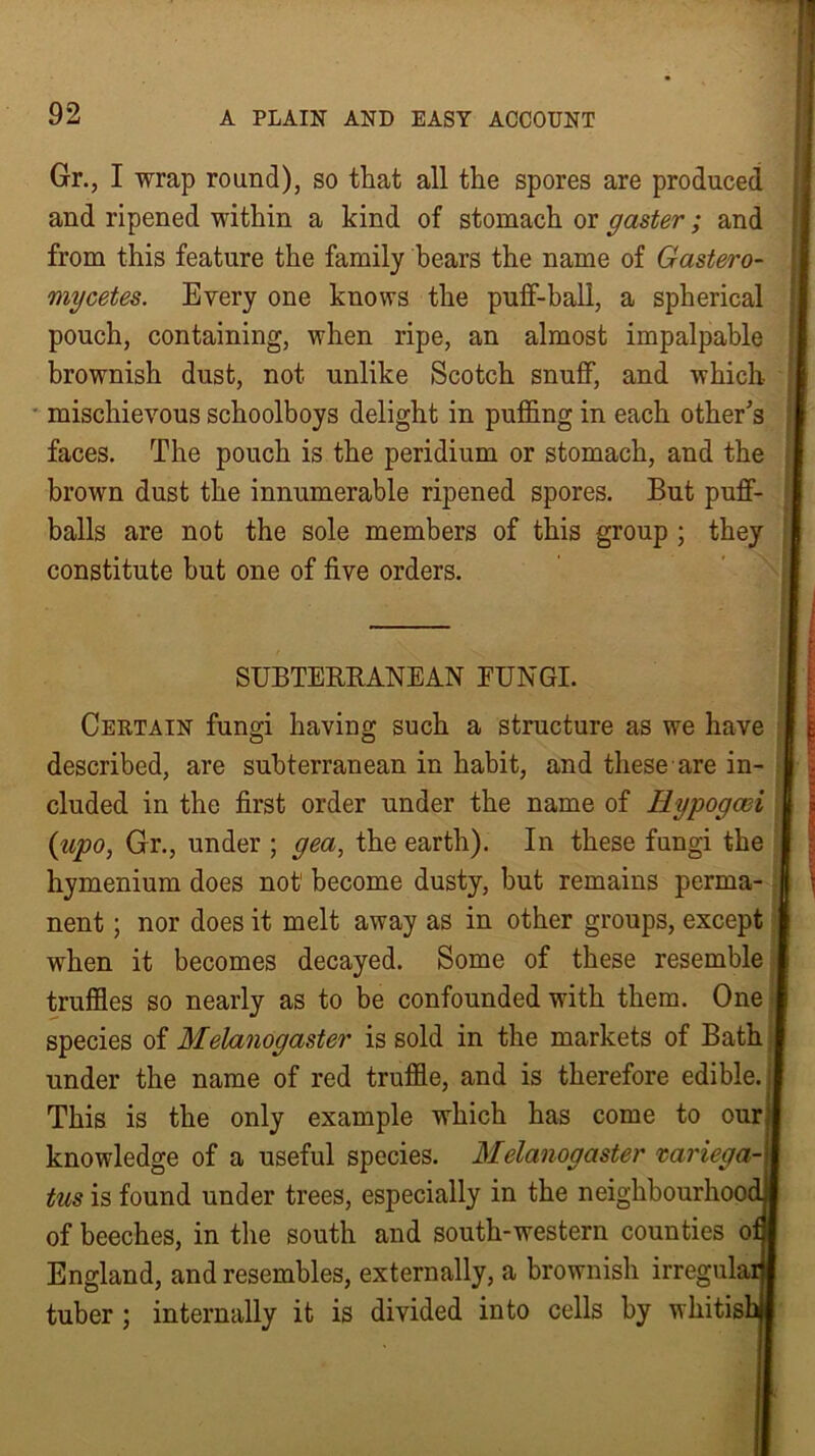 I 92 A PLAIN AND EASY ACCOUNT Gr., I wrap round), so that all the spores are produced and ripened within a kind of stomach or gaster; and from this feature the family bears the name of Gastero- mycetes. Every one knows the puff-ball, a spherical pouch, containing, when ripe, an almost impalpable brownish dust, not unlike Scotch snuff, and which mischievous schoolboys delight in puffing in each other's faces. The pouch is the peridium or stomach, and the brown dust the innumerable ripened spores. But puff- balls are not the sole members of this group ; they constitute but one of five orders. SUBTERRANEAN FUNGI. Certain fungi having such a structure as we have described, are subterranean in habit, and these are in- cluded in the first order under the name of Hypogaii (tipo, Gr., under ; gea, the earth). In these fungi the hymenium does not1 become dusty, but remains perma- nent ; nor does it melt away as in other groups, except when it becomes decayed. Some of these resemble truffles so nearly as to be confounded with them. One species of Melanogaster is sold in the markets of Bath under the name of red truffle, and is therefore edible. This is the only example which has come to our; knowledge of a useful species. Melanogaster variega-} tus is found under trees, especially in the neighbourhood of beeches, in the south and south-western counties o: England, and resembles, externally, a brownish irregula: tuber ; internally it is divided into cells by whitish !